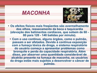 MACONHA  Os efeitos físicos mais freqüentes são avermelhamento dos olhos, ressecamento da boca e taquicardia (elevação dos batimentos cardíacos, que sobem de 60 - 80 para 120 - 140 batidas por minuto). Com o uso contínuo, alguns órgãos, como o pulmão, passam a ser afetados. Devido à contínua exposição com a fumaça tóxica da droga, o sistema respiratório do usuário começa a apresentar problemas como bronquite e perda da capacidade respiratória. Além disso, por absorver uma quantidade considerável de alcatrão presente na fumaça de maconha, os usuários da droga estão mais sujeitos a desenvolver o câncer de pulmão. 