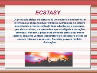 ECSTASY  Os principais efeitos do ecstasy são uma euforia e um bem-estar intensos, que chegam a durar 10 horas. A droga age no cérebro aumentando a concentração de duas substâncias: a dopamina, que alivia as dores, e a serotonina, que está ligada a sensações amorosas. Por isso, a pessoa sob efeito de ecstasy fica muito sociável, com uma vontade incontrolável de conversar e até de ter contato físico com as pessoas. O ecstasy provoca também alucinações. 