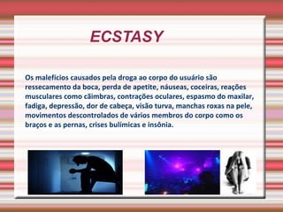 ECSTASY  Os malefícios causados pela droga ao corpo do usuário são ressecamento da boca, perda de apetite, náuseas, coceiras, reações musculares como cãimbras, contrações oculares, espasmo do maxilar, fadiga, depressão, dor de cabeça, visão turva, manchas roxas na pele, movimentos descontrolados de vários membros do corpo como os braços e as pernas, crises bulímicas e insônia. 