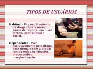 TIPOS DE USUÁRIOS Habitual -   Faz uso freqüente da droga observam-se sinais de ruptura  em nível afetivo, profissional e social. Dependentes -  Vive exclusivamente pela droga, para droga e com a droga; rompe todos os vínculos, provocando a marginalização. 
