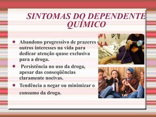 SINTOMAS DO DEPENDENTE QUÍMICO Abandono progressivo de prazeres e outros interesses na vida para dedicar atenção quase exclusiva para a droga.   Persistência no uso da droga, apesar das conseqüências claramente nocivas. Tendência a negar ou minimizar o consumo da droga.   