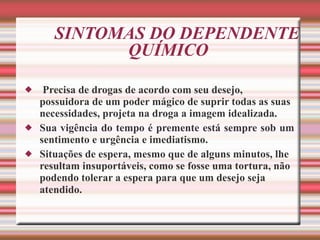 SINTOMAS DO DEPENDENTE QUÍMICO  Precisa de drogas de acordo com seu desejo, possuidora de um poder mágico de suprir todas as suas necessidades, projeta na droga a imagem idealizada. Sua vigência do tempo é premente está sempre sob um sentimento e urgência e imediatismo.  Situações de espera, mesmo que de alguns minutos, lhe resultam insuportáveis, como se fosse uma tortura, não podendo tolerar a espera para que um desejo seja atendido.   