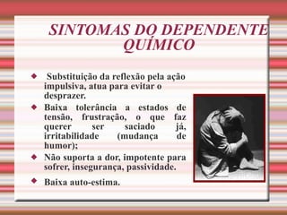 SINTOMAS DO DEPENDENTE QUÍMICO Substituição da reflexão pela ação impulsiva, atua para evitar o desprazer. Baixa tolerância a estados de tensão, frustração, o que faz querer ser saciado já, irritabilidade (mudança de humor); Não suporta a dor, impotente para sofrer, insegurança, passividade. Baixa auto-estima.   