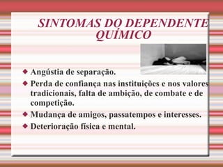 SINTOMAS DO DEPENDENTE QUÍMICO Angústia de separação. Perda de confiança nas instituições e nos valores tradicionais, falta de ambição, de combate e de competição. Mudança de amigos, passatempos e interesses. Deterioração física e mental.   