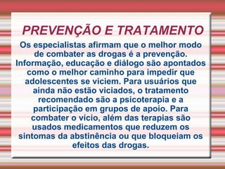 PREVENÇÃO E TRATAMENTO Os especialistas afirmam que o melhor modo de combater as drogas é a prevenção. Informação, educação e diálogo são apontados como o melhor caminho para impedir que adolescentes se viciem. Para usuários que ainda não estão viciados, o tratamento recomendado são a psicoterapia e a participação em grupos de apoio. Para combater o vício, além das terapias são usados medicamentos que reduzem os sintomas da abstinência ou que bloqueiam os efeitos das drogas. 