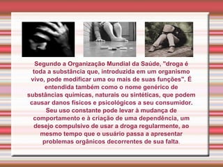 Segundo a Organização Mundial da Saúde, "droga é toda a substância que, introduzida em um organismo vivo, pode modificar uma ou mais de suas funções". É entendida também como o nome genérico de substâncias químicas, naturais ou sintéticas, que podem causar danos físicos e psicológicos a seu consumidor. Seu uso constante pode levar à mudança de comportamento e à criação de uma dependência, um desejo compulsivo de usar a droga regularmente, ao mesmo tempo que o usuário passa a apresentar problemas orgânicos decorrentes de sua falta . 