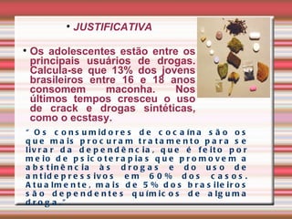 “ Os consumidores de cocaína são os que mais procuram tratamento para se livrar da dependência, que é feito por meio de psicoterapias que promovem a abstinência às drogas e do uso de antidepressivos em 60% dos casos. Atualmente, mais de 5% dos brasileiros são dependentes químicos de alguma droga.” JUSTIFICATIVA Os adolescentes estão entre os principais usuários de drogas. Calcula-se que 13% dos jovens brasileiros entre 16 e 18 anos consomem maconha. Nos últimos tempos cresceu o uso de crack e drogas sintéticas, como o ecstasy.  