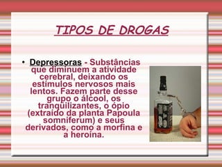 TIPOS DE DROGAS   Depressoras  - Substâncias que diminuem a atividade cerebral, deixando os estímulos nervosos mais lentos. Fazem parte desse grupo o álcool, os tranqüilizantes, o ópio (extraído da planta Papoula somniferum) e seus derivados, como a morfina e a heroína. 