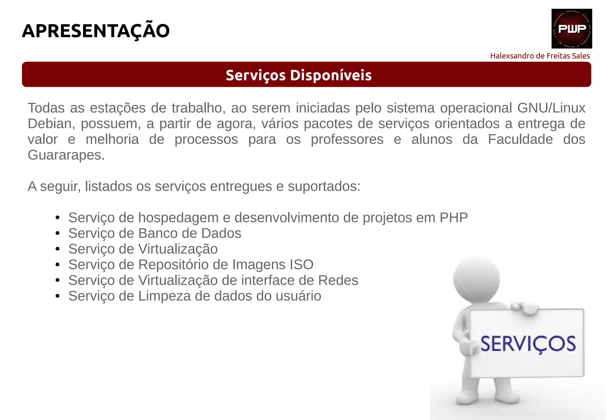 Halexsandro de Freitas Sales
APRESENTAÇÃO
Serviços Disponíveis
Todas as estações de trabalho, ao serem iniciadas pelo sistema operacional GNU/Linux
Debian, possuem, a partir de agora, vários pacotes de serviços orientados a entrega de
valor e melhoria de processos para os professores e alunos da Faculdade dos
Guararapes.
A seguir, listados os serviços entregues e suportados:
● Serviço de hospedagem e desenvolvimento de projetos em PHP
● Serviço de Banco de Dados
● Serviço de Virtualização
● Serviço de Repositório de Imagens ISO
● Serviço de Virtualização de interface de Redes
● Serviço de Limpeza de dados do usuário
 