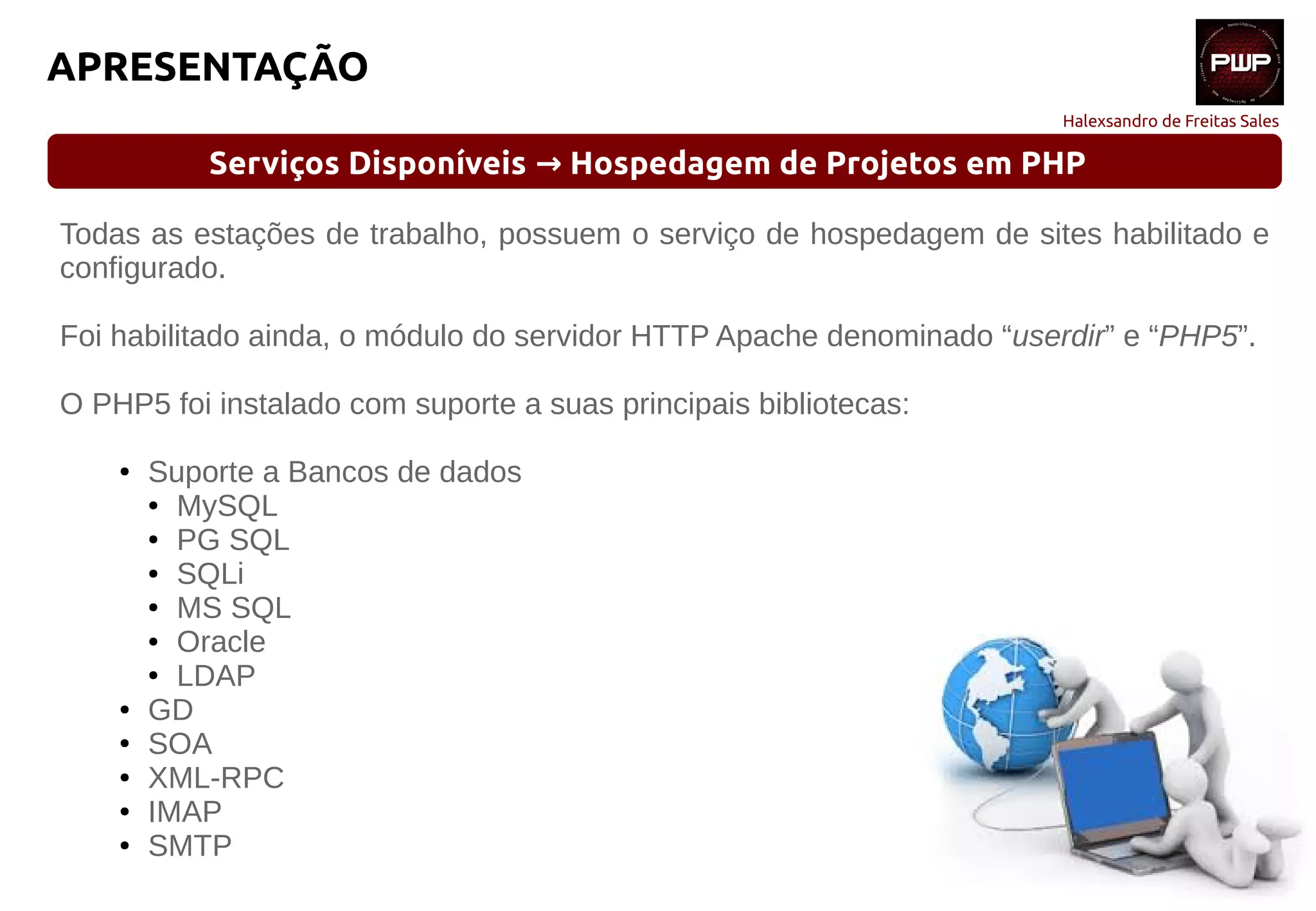 Halexsandro de Freitas Sales
APRESENTAÇÃO
Serviços Disponíveis Hospedagem de Projetos em PHP→
Todas as estações de trabalho, possuem o serviço de hospedagem de sites habilitado e
configurado.
Foi habilitado ainda, o módulo do servidor HTTP Apache denominado “userdir” e “PHP5”.
O PHP5 foi instalado com suporte a suas principais bibliotecas:
● Suporte a Bancos de dados
● MySQL
● PG SQL
● SQLi
● MS SQL
● Oracle
● LDAP
● GD
● SOA
● XML-RPC
● IMAP
● SMTP
 