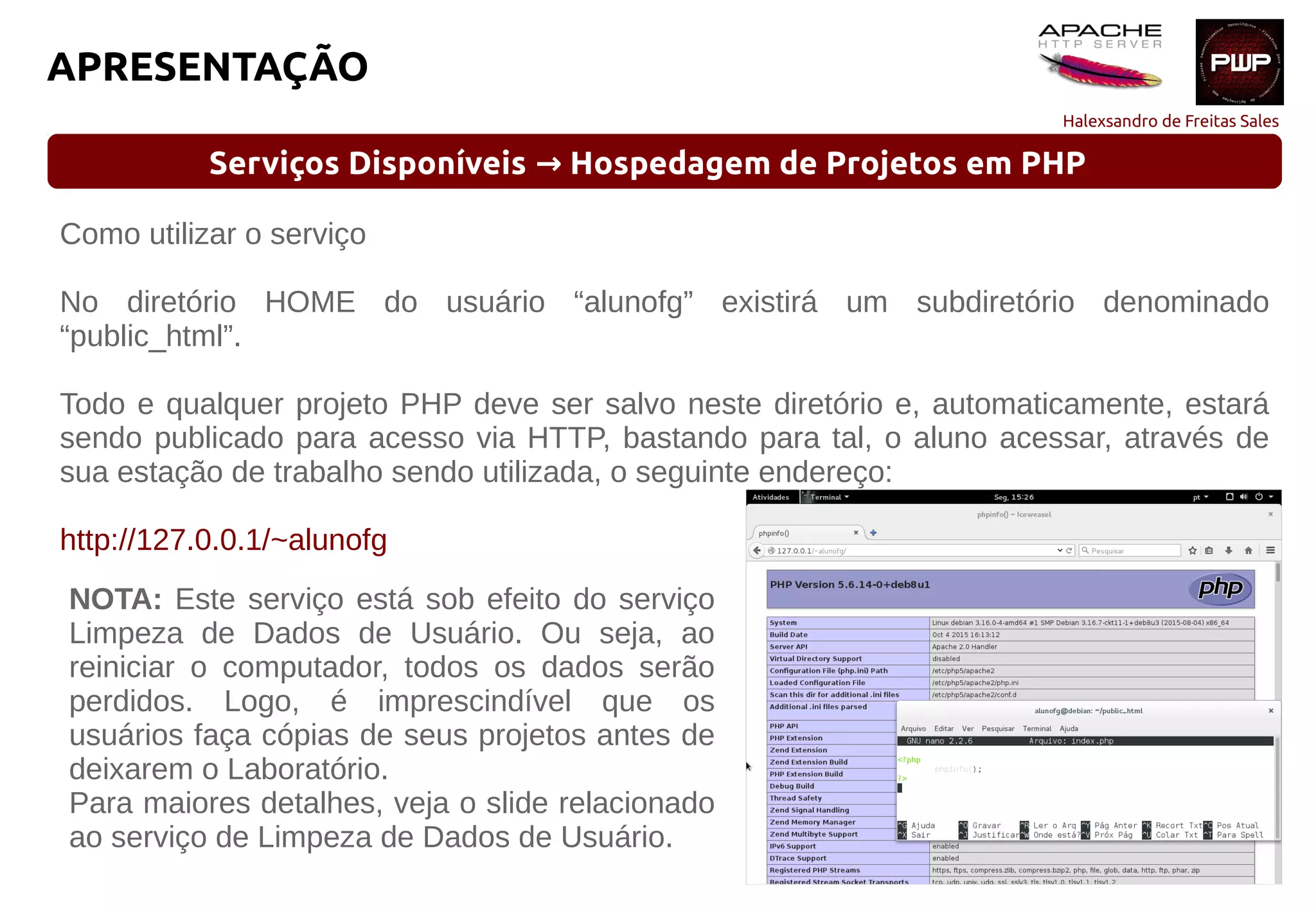 Halexsandro de Freitas Sales
APRESENTAÇÃO
Serviços Disponíveis Hospedagem de Projetos em PHP→
Como utilizar o serviço
No diretório HOME do usuário “alunofg” existirá um subdiretório denominado
“public_html”.
Todo e qualquer projeto PHP deve ser salvo neste diretório e, automaticamente, estará
sendo publicado para acesso via HTTP, bastando para tal, o aluno acessar, através de
sua estação de trabalho sendo utilizada, o seguinte endereço:
http://127.0.0.1/~alunofg
NOTA: Este serviço está sob efeito do serviço
Limpeza de Dados de Usuário. Ou seja, ao
reiniciar o computador, todos os dados serão
perdidos. Logo, é imprescindível que os
usuários faça cópias de seus projetos antes de
deixarem o Laboratório.
Para maiores detalhes, veja o slide relacionado
ao serviço de Limpeza de Dados de Usuário.
 