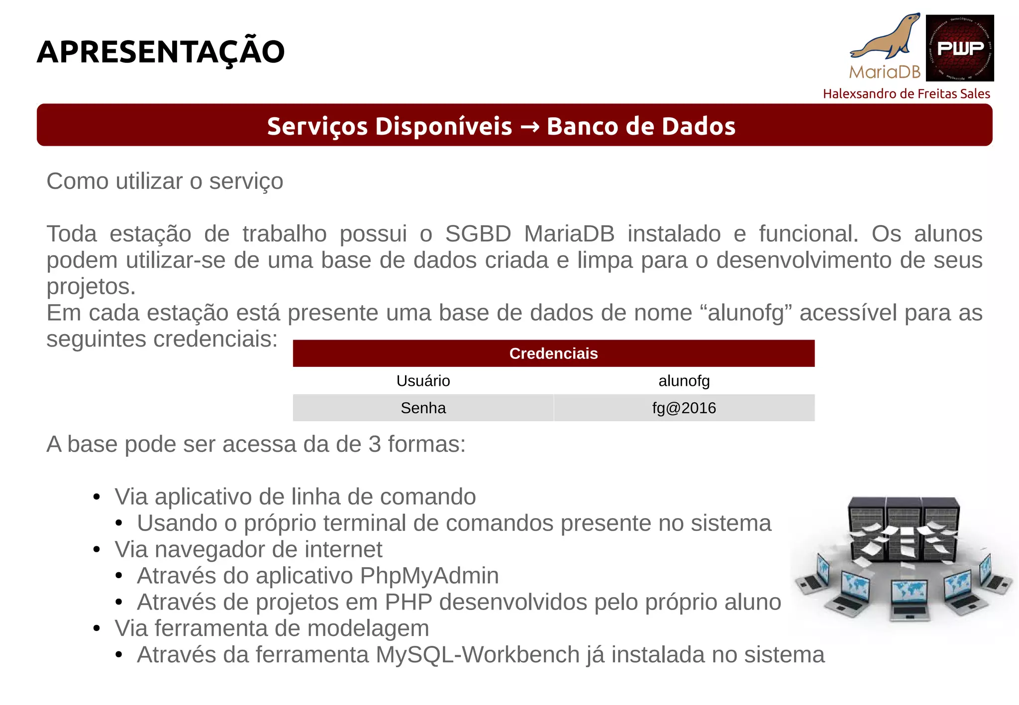 Halexsandro de Freitas Sales
APRESENTAÇÃO
Serviços Disponíveis Banco de Dados→
Como utilizar o serviço
Toda estação de trabalho possui o SGBD MariaDB instalado e funcional. Os alunos
podem utilizar-se de uma base de dados criada e limpa para o desenvolvimento de seus
projetos.
Em cada estação está presente uma base de dados de nome “alunofg” acessível para as
seguintes credenciais:
A base pode ser acessa da de 3 formas:
● Via aplicativo de linha de comando
● Usando o próprio terminal de comandos presente no sistema
● Via navegador de internet
● Através do aplicativo PhpMyAdmin
● Através de projetos em PHP desenvolvidos pelo próprio aluno
● Via ferramenta de modelagem
● Através da ferramenta MySQL-Workbench já instalada no sistema
Credenciais
Usuário alunofg
Senha fg@2016
 
