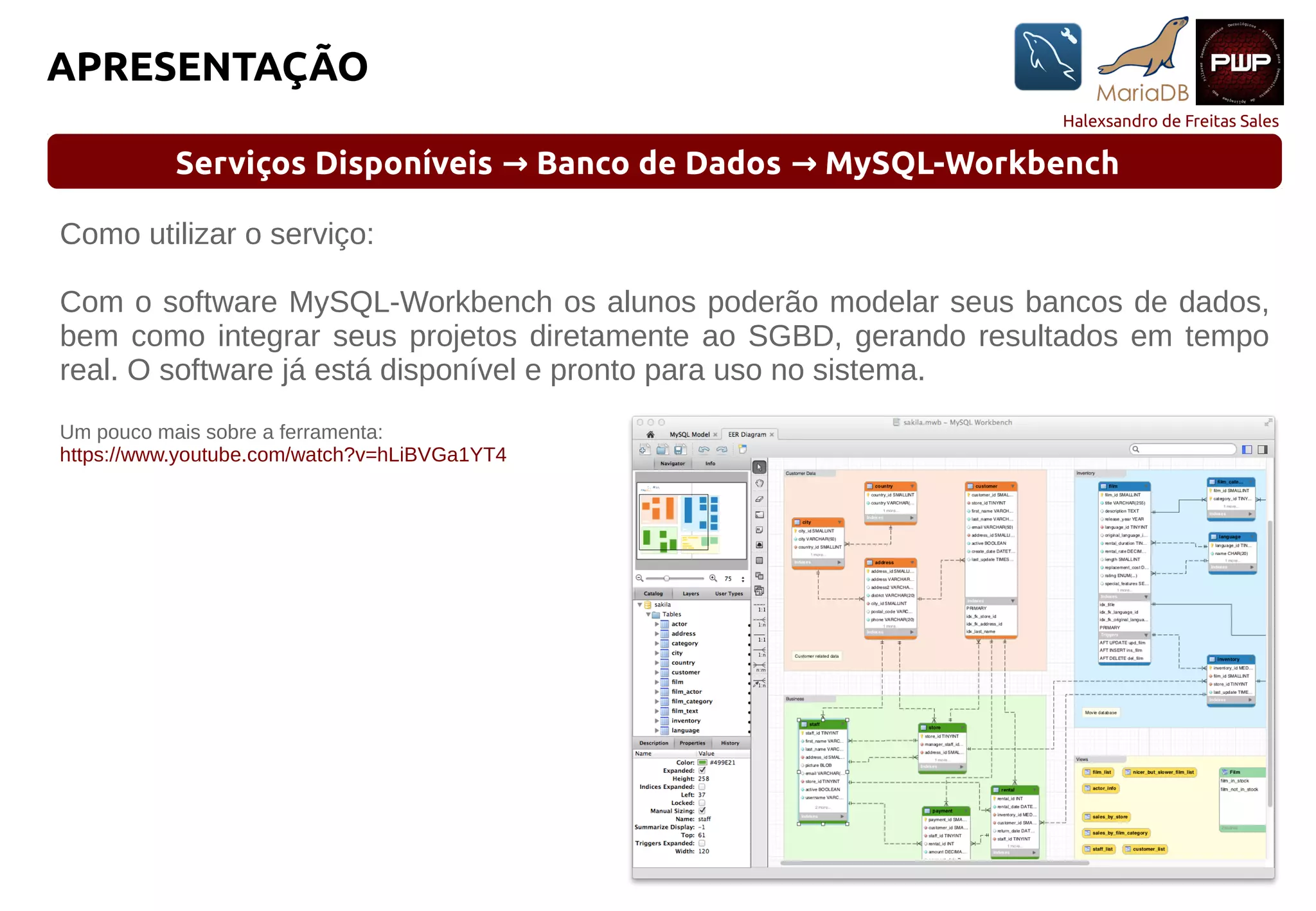 Halexsandro de Freitas Sales
APRESENTAÇÃO
Serviços Disponíveis Banco de Dados MySQL-Workbench→ →
Como utilizar o serviço:
Com o software MySQL-Workbench os alunos poderão modelar seus bancos de dados,
bem como integrar seus projetos diretamente ao SGBD, gerando resultados em tempo
real. O software já está disponível e pronto para uso no sistema.
Um pouco mais sobre a ferramenta:
https://www.youtube.com/watch?v=hLiBVGa1YT4
 