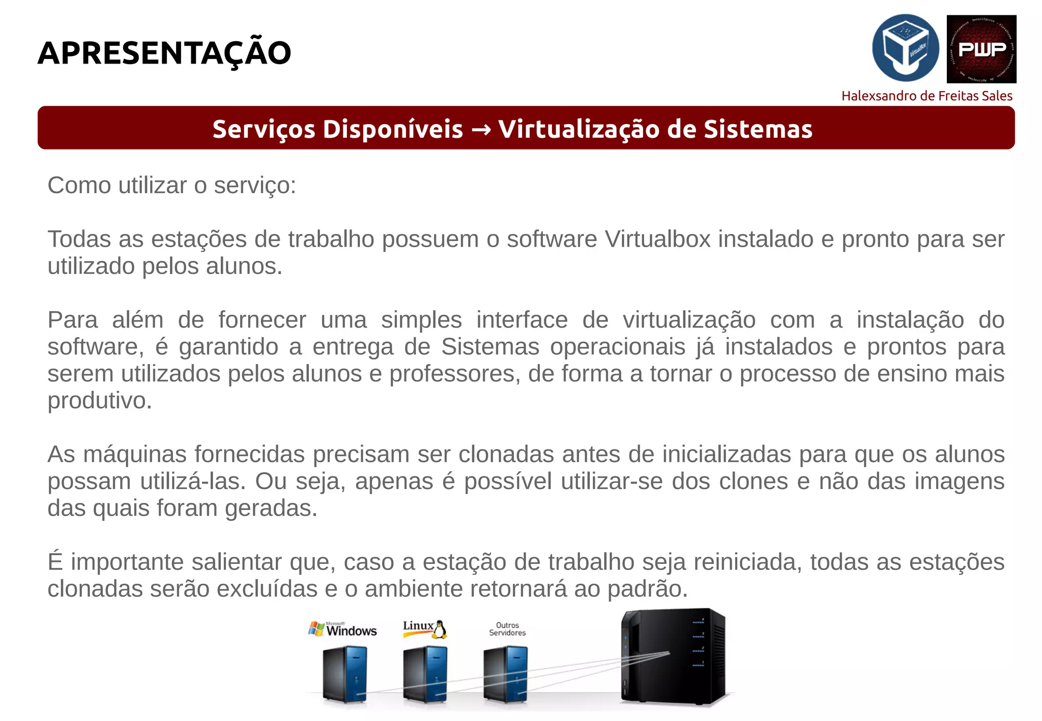 Halexsandro de Freitas Sales
APRESENTAÇÃO
Serviços Disponíveis Virtualização de Sistemas→
Como utilizar o serviço:
Todas as estações de trabalho possuem o software Virtualbox instalado e pronto para ser
utilizado pelos alunos.
Para além de fornecer uma simples interface de virtualização com a instalação do
software, é garantido a entrega de Sistemas operacionais já instalados e prontos para
serem utilizados pelos alunos e professores, de forma a tornar o processo de ensino mais
produtivo.
As máquinas fornecidas precisam ser clonadas antes de inicializadas para que os alunos
possam utilizá-las. Ou seja, apenas é possível utilizar-se dos clones e não das imagens
das quais foram geradas.
É importante salientar que, caso a estação de trabalho seja reiniciada, todas as estações
clonadas serão excluídas e o ambiente retornará ao padrão.
 