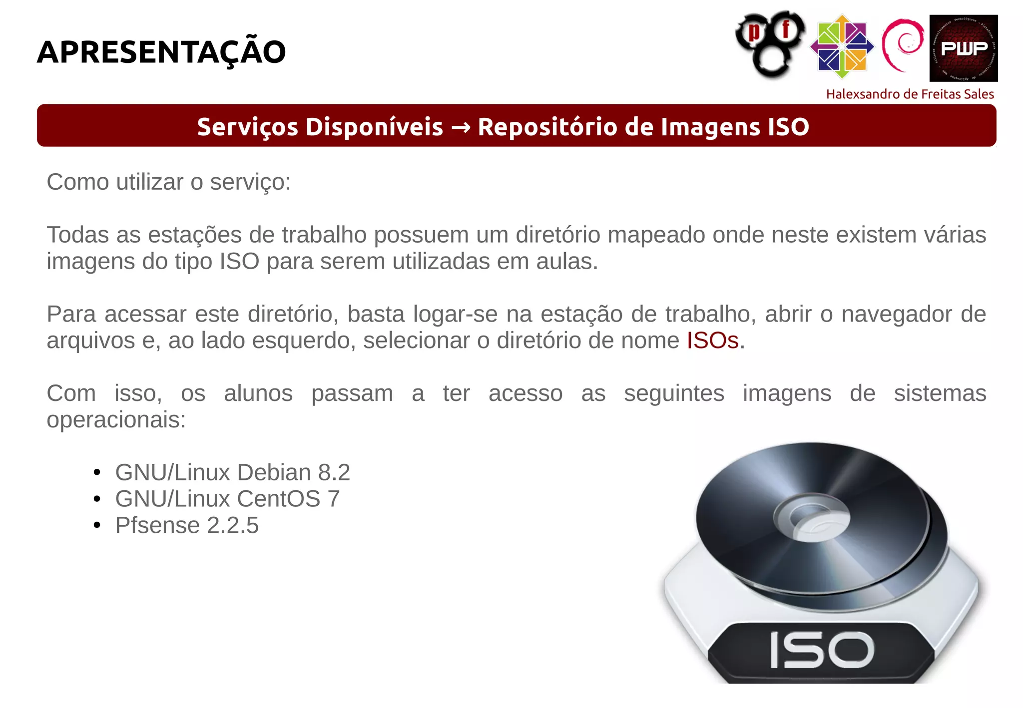 Halexsandro de Freitas Sales
APRESENTAÇÃO
Serviços Disponíveis Repositório de Imagens ISO→
Como utilizar o serviço:
Todas as estações de trabalho possuem um diretório mapeado onde neste existem várias
imagens do tipo ISO para serem utilizadas em aulas.
Para acessar este diretório, basta logar-se na estação de trabalho, abrir o navegador de
arquivos e, ao lado esquerdo, selecionar o diretório de nome ISOs.
Com isso, os alunos passam a ter acesso as seguintes imagens de sistemas
operacionais:
● GNU/Linux Debian 8.2
● GNU/Linux CentOS 7
● Pfsense 2.2.5
 