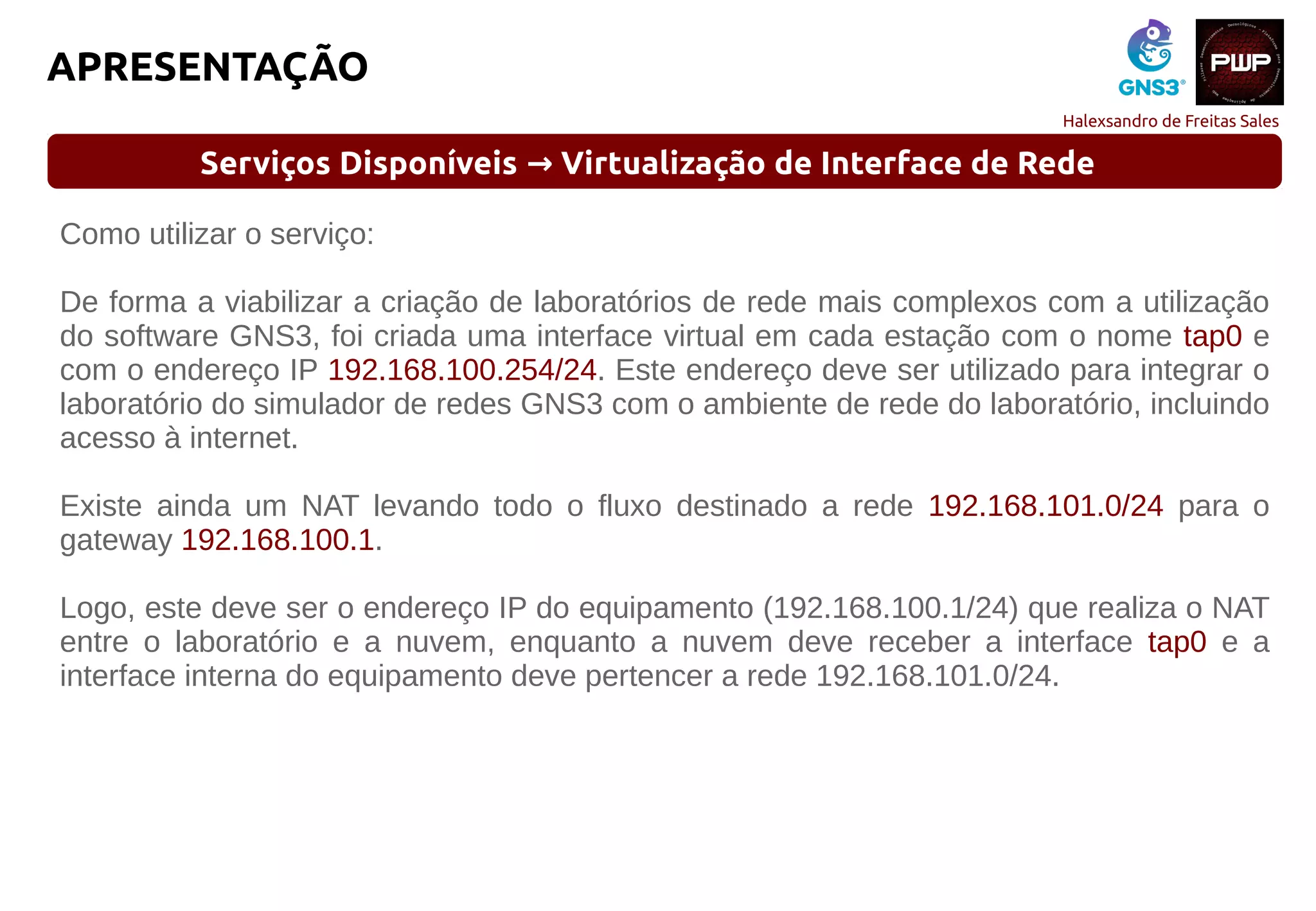 Halexsandro de Freitas Sales
APRESENTAÇÃO
Serviços Disponíveis Virtualização de Interface de Rede→
Como utilizar o serviço:
De forma a viabilizar a criação de laboratórios de rede mais complexos com a utilização
do software GNS3, foi criada uma interface virtual em cada estação com o nome tap0 e
com o endereço IP 192.168.100.254/24. Este endereço deve ser utilizado para integrar o
laboratório do simulador de redes GNS3 com o ambiente de rede do laboratório, incluindo
acesso à internet.
Existe ainda um NAT levando todo o fluxo destinado a rede 192.168.101.0/24 para o
gateway 192.168.100.1.
Logo, este deve ser o endereço IP do equipamento (192.168.100.1/24) que realiza o NAT
entre o laboratório e a nuvem, enquanto a nuvem deve receber a interface tap0 e a
interface interna do equipamento deve pertencer a rede 192.168.101.0/24.
 