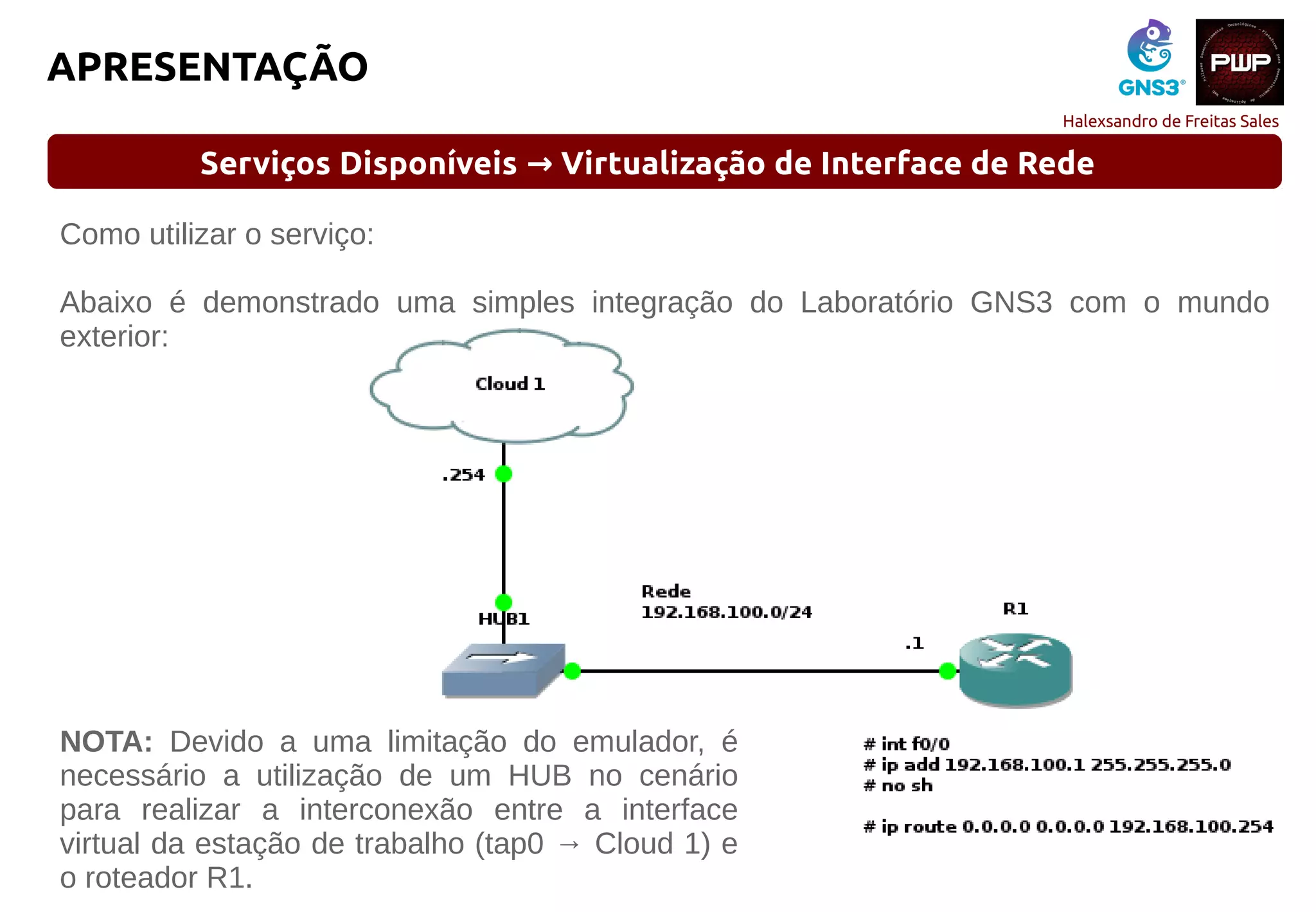 Halexsandro de Freitas Sales
APRESENTAÇÃO
Serviços Disponíveis Virtualização de Interface de Rede→
Como utilizar o serviço:
Abaixo é demonstrado uma simples integração do Laboratório GNS3 com o mundo
exterior:
NOTA: Devido a uma limitação do emulador, é
necessário a utilização de um HUB no cenário
para realizar a interconexão entre a interface
virtual da estação de trabalho (tap0 → Cloud 1) e
o roteador R1.
 