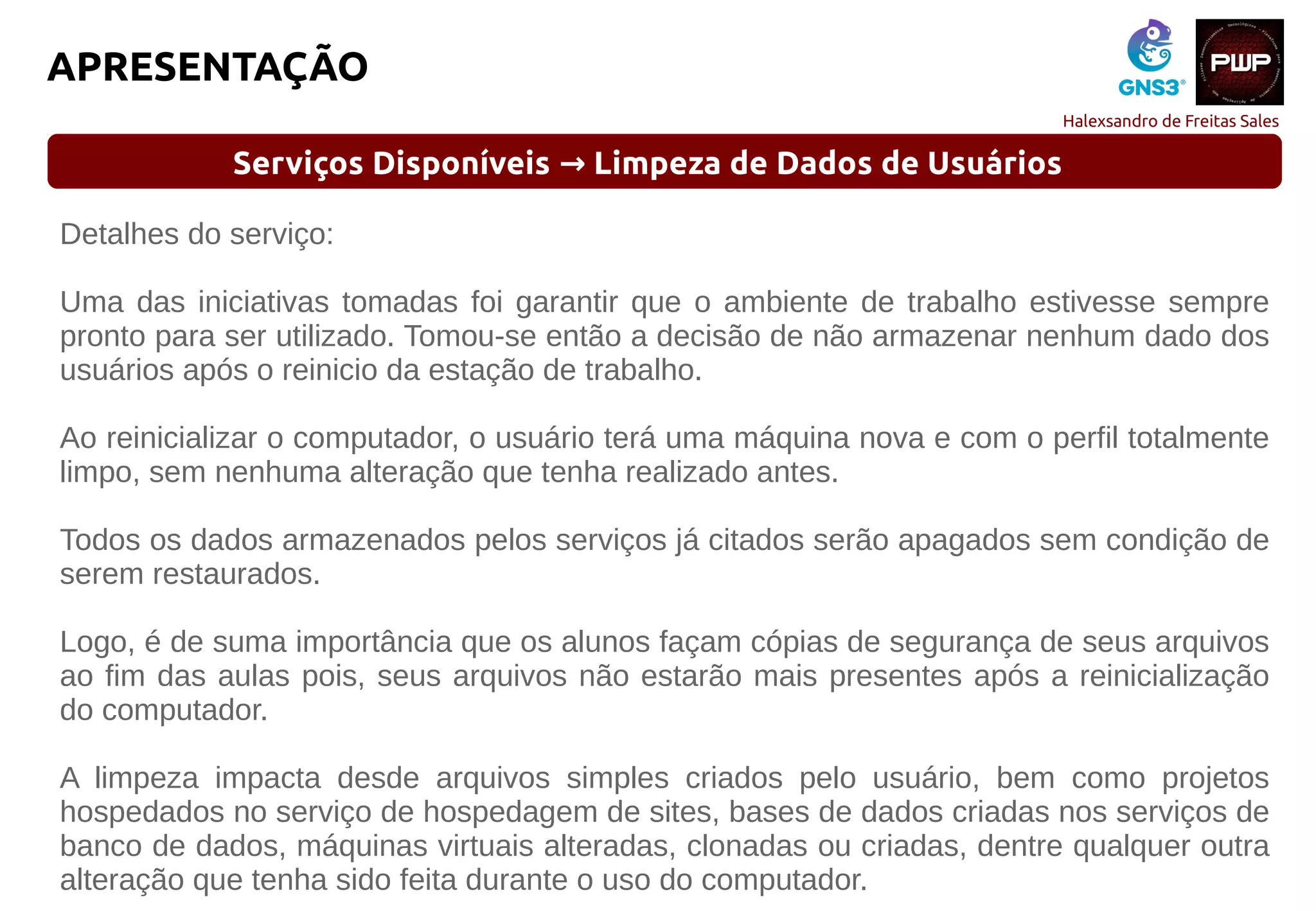 Halexsandro de Freitas Sales
APRESENTAÇÃO
Serviços Disponíveis Limpeza de Dados de Usuários→
Detalhes do serviço:
Uma das iniciativas tomadas foi garantir que o ambiente de trabalho estivesse sempre
pronto para ser utilizado. Tomou-se então a decisão de não armazenar nenhum dado dos
usuários após o reinicio da estação de trabalho.
Ao reinicializar o computador, o usuário terá uma máquina nova e com o perfil totalmente
limpo, sem nenhuma alteração que tenha realizado antes.
Todos os dados armazenados pelos serviços já citados serão apagados sem condição de
serem restaurados.
Logo, é de suma importância que os alunos façam cópias de segurança de seus arquivos
ao fim das aulas pois, seus arquivos não estarão mais presentes após a reinicialização
do computador.
A limpeza impacta desde arquivos simples criados pelo usuário, bem como projetos
hospedados no serviço de hospedagem de sites, bases de dados criadas nos serviços de
banco de dados, máquinas virtuais alteradas, clonadas ou criadas, dentre qualquer outra
alteração que tenha sido feita durante o uso do computador.
 