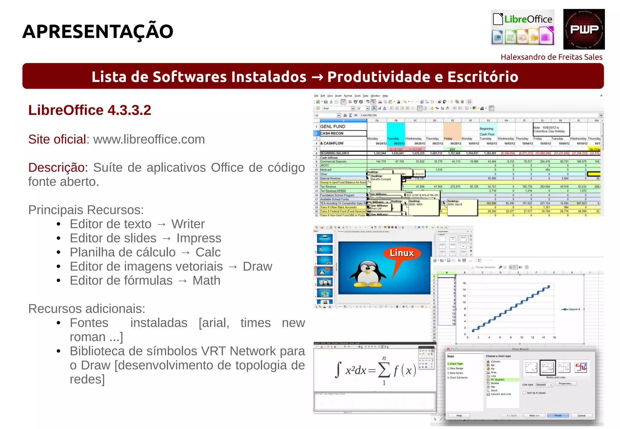 Halexsandro de Freitas Sales
APRESENTAÇÃO
Lista de Softwares Instalados Produtividade e Escritório→
LibreOffice 4.3.3.2
Site oficial: www.libreoffice.com
Descrição: Suíte de aplicativos Office de código
fonte aberto.
Principais Recursos:
● Editor de texto → Writer
● Editor de slides → Impress
● Planilha de cálculo → Calc
● Editor de imagens vetoriais → Draw
● Editor de fórmulas → Math
Recursos adicionais:
● Fontes instaladas [arial, times new
roman ...]
● Biblioteca de símbolos VRT Network para
o Draw [desenvolvimento de topologia de
redes]
 