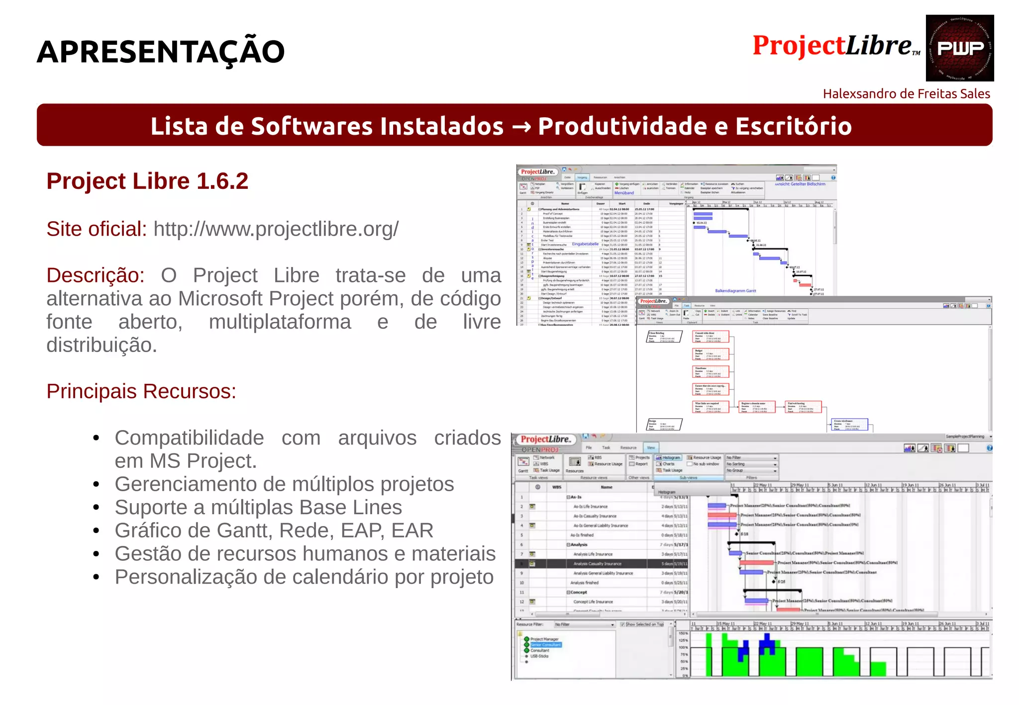 Halexsandro de Freitas Sales
APRESENTAÇÃO
Lista de Softwares Instalados Produtividade e Escritório→
Project Libre 1.6.2
Site oficial: http://www.projectlibre.org/
Descrição: O Project Libre trata-se de uma
alternativa ao Microsoft Project porém, de código
fonte aberto, multiplataforma e de livre
distribuição.
Principais Recursos:
● Compatibilidade com arquivos criados
em MS Project.
● Gerenciamento de múltiplos projetos
● Suporte a múltiplas Base Lines
● Gráfico de Gantt, Rede, EAP, EAR
● Gestão de recursos humanos e materiais
● Personalização de calendário por projeto
 