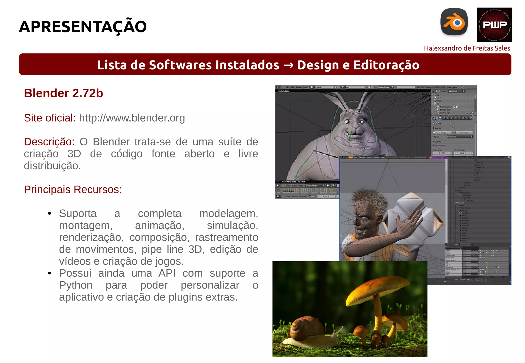 Halexsandro de Freitas Sales
APRESENTAÇÃO
Lista de Softwares Instalados Design e Editoração→
Blender 2.72b
Site oficial: http://www.blender.org
Descrição: O Blender trata-se de uma suíte de
criação 3D de código fonte aberto e livre
distribuição.
Principais Recursos:
● Suporta a completa modelagem,
montagem, animação, simulação,
renderização, composição, rastreamento
de movimentos, pipe line 3D, edição de
vídeos e criação de jogos.
● Possui ainda uma API com suporte a
Python para poder personalizar o
aplicativo e criação de plugins extras.
 