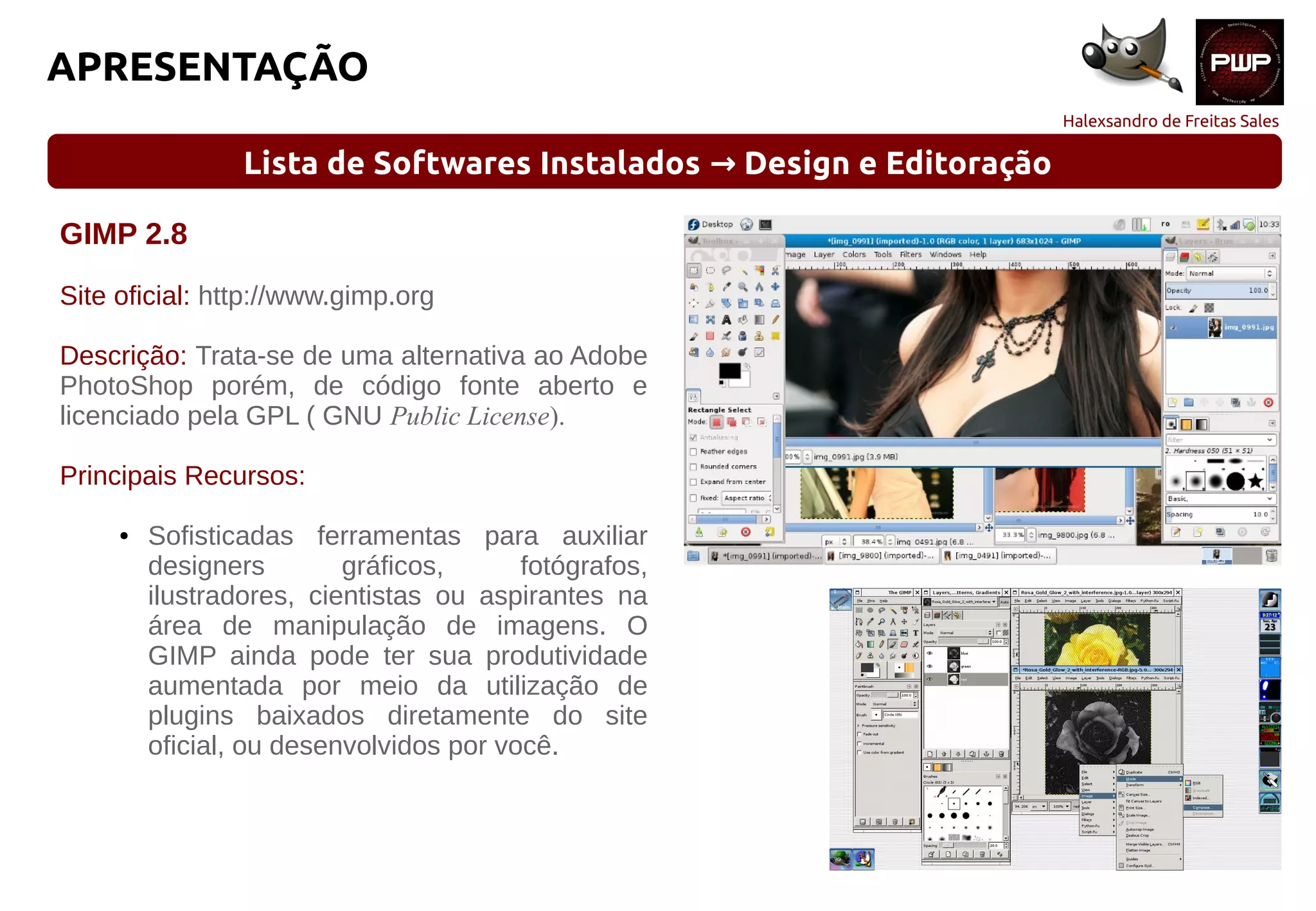 Halexsandro de Freitas Sales
APRESENTAÇÃO
Lista de Softwares Instalados Design e Editoração→
GIMP 2.8
Site oficial: http://www.gimp.org
Descrição: Trata-se de uma alternativa ao Adobe
PhotoShop porém, de código fonte aberto e
licenciado pela GPL ( GNU Public License).
Principais Recursos:
● Sofisticadas ferramentas para auxiliar
designers gráficos, fotógrafos,
ilustradores, cientistas ou aspirantes na
área de manipulação de imagens. O
GIMP ainda pode ter sua produtividade
aumentada por meio da utilização de
plugins baixados diretamente do site
oficial, ou desenvolvidos por você.
 