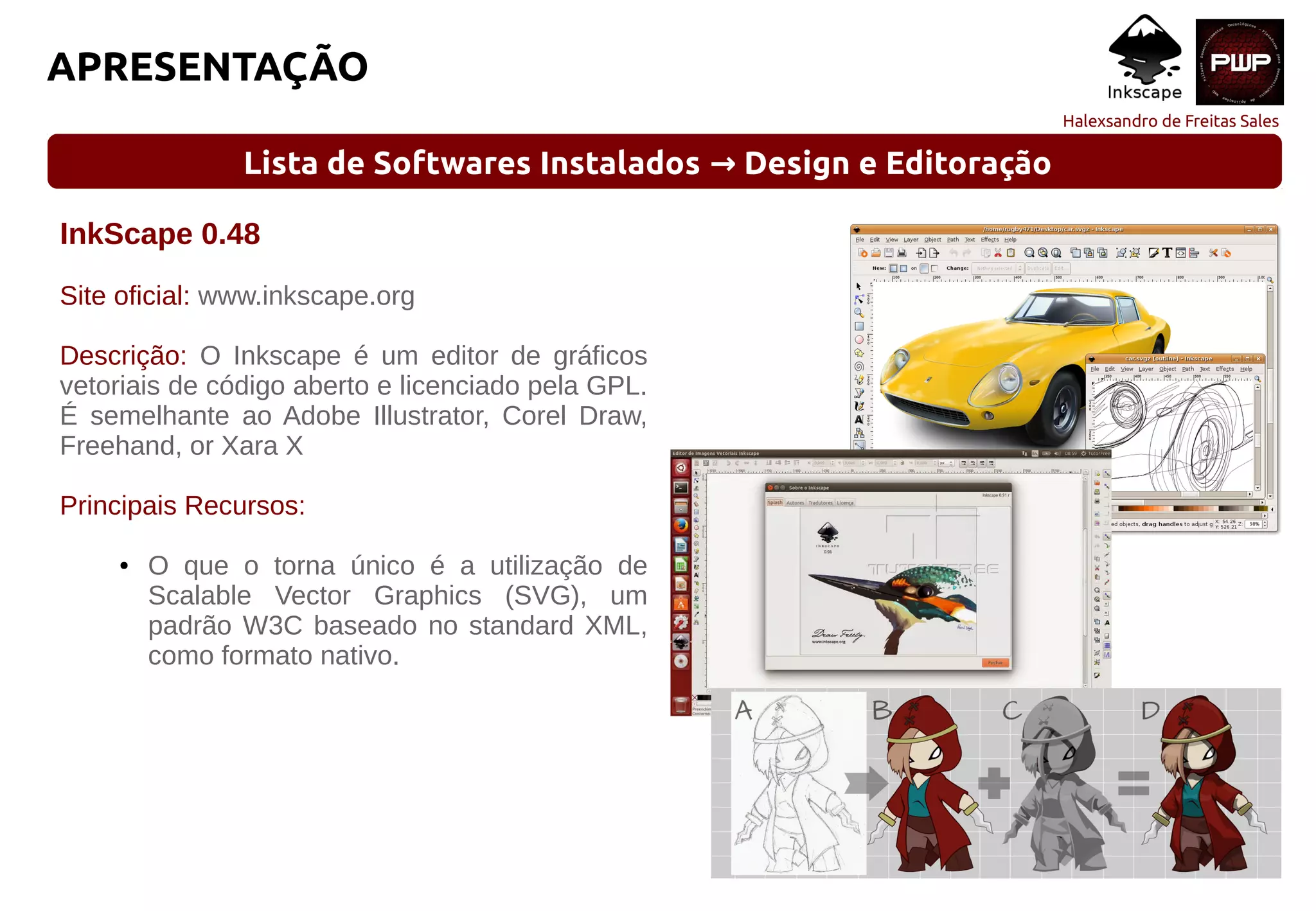 Halexsandro de Freitas Sales
APRESENTAÇÃO
Lista de Softwares Instalados Design e Editoração→
InkScape 0.48
Site oficial: www.inkscape.org
Descrição: O Inkscape é um editor de gráficos
vetoriais de código aberto e licenciado pela GPL.
É semelhante ao Adobe Illustrator, Corel Draw,
Freehand, or Xara X
Principais Recursos:
● O que o torna único é a utilização de
Scalable Vector Graphics (SVG), um
padrão W3C baseado no standard XML,
como formato nativo.
 