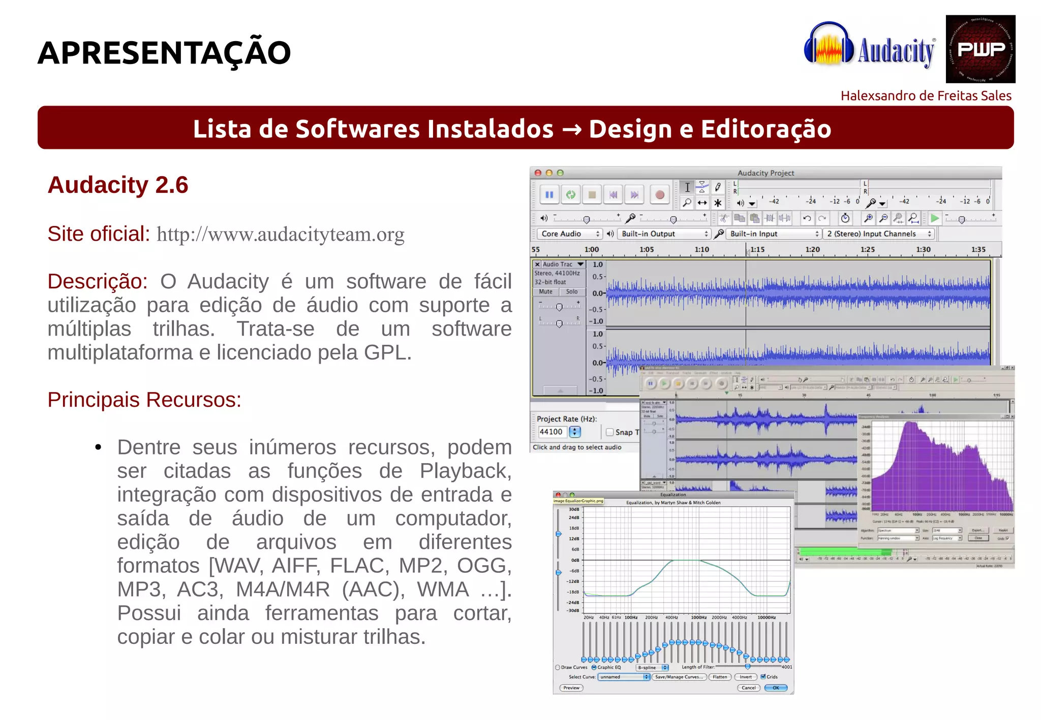 Halexsandro de Freitas Sales
APRESENTAÇÃO
Lista de Softwares Instalados Design e Editoração→
Audacity 2.6
Site oficial: http://www.audacityteam.org
Descrição: O Audacity é um software de fácil
utilização para edição de áudio com suporte a
múltiplas trilhas. Trata-se de um software
multiplataforma e licenciado pela GPL.
Principais Recursos:
● Dentre seus inúmeros recursos, podem
ser citadas as funções de Playback,
integração com dispositivos de entrada e
saída de áudio de um computador,
edição de arquivos em diferentes
formatos [WAV, AIFF, FLAC, MP2, OGG,
MP3, AC3, M4A/M4R (AAC), WMA …].
Possui ainda ferramentas para cortar,
copiar e colar ou misturar trilhas.
 