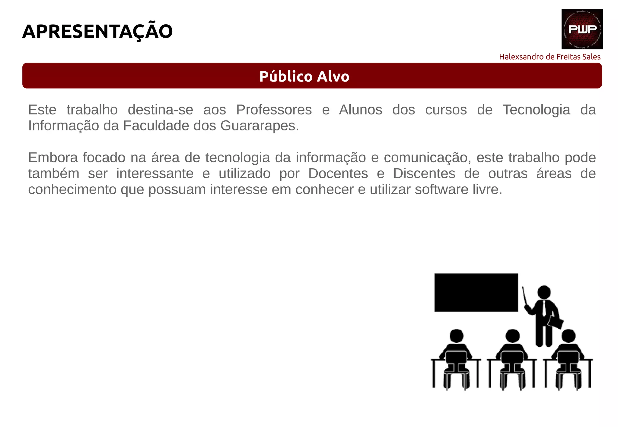 Halexsandro de Freitas Sales
APRESENTAÇÃO
Público Alvo
Este trabalho destina-se aos Professores e Alunos dos cursos de Tecnologia da
Informação da Faculdade dos Guararapes.
Embora focado na área de tecnologia da informação e comunicação, este trabalho pode
também ser interessante e utilizado por Docentes e Discentes de outras áreas de
conhecimento que possuam interesse em conhecer e utilizar software livre.
 