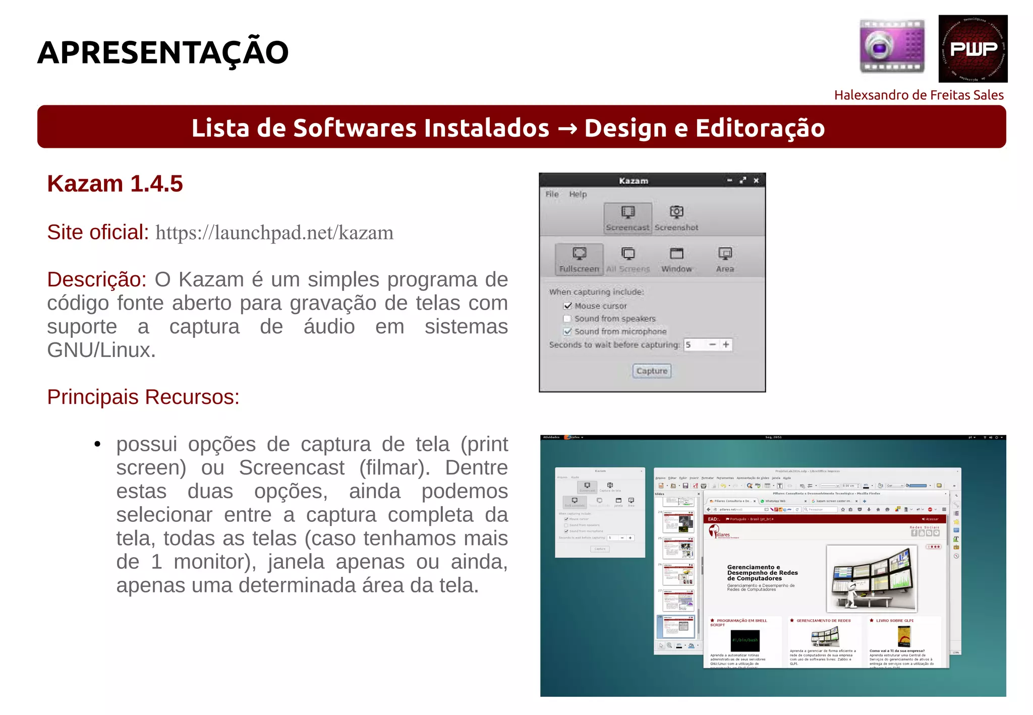 Halexsandro de Freitas Sales
APRESENTAÇÃO
Lista de Softwares Instalados Design e Editoração→
Kazam 1.4.5
Site oficial: https://launchpad.net/kazam
Descrição: O Kazam é um simples programa de
código fonte aberto para gravação de telas com
suporte a captura de áudio em sistemas
GNU/Linux.
Principais Recursos:
● possui opções de captura de tela (print
screen) ou Screencast (filmar). Dentre
estas duas opções, ainda podemos
selecionar entre a captura completa da
tela, todas as telas (caso tenhamos mais
de 1 monitor), janela apenas ou ainda,
apenas uma determinada área da tela.
 