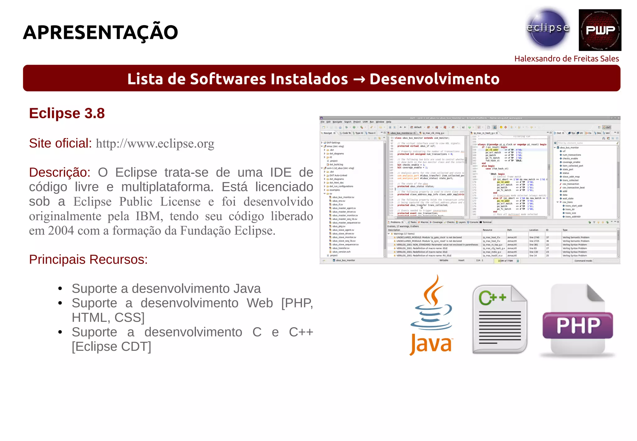 Halexsandro de Freitas Sales
APRESENTAÇÃO
Lista de Softwares Instalados Desenvolvimento→
Eclipse 3.8
Site oficial: http://www.eclipse.org
Descrição: O Eclipse trata-se de uma IDE de
código livre e multiplataforma. Está licenciado
sob a Eclipse Public License e foi desenvolvido
originalmente pela IBM, tendo seu código liberado
em 2004 com a formação da Fundação Eclipse.
Principais Recursos:
● Suporte a desenvolvimento Java
● Suporte a desenvolvimento Web [PHP,
HTML, CSS]
● Suporte a desenvolvimento C e C++
[Eclipse CDT]
 