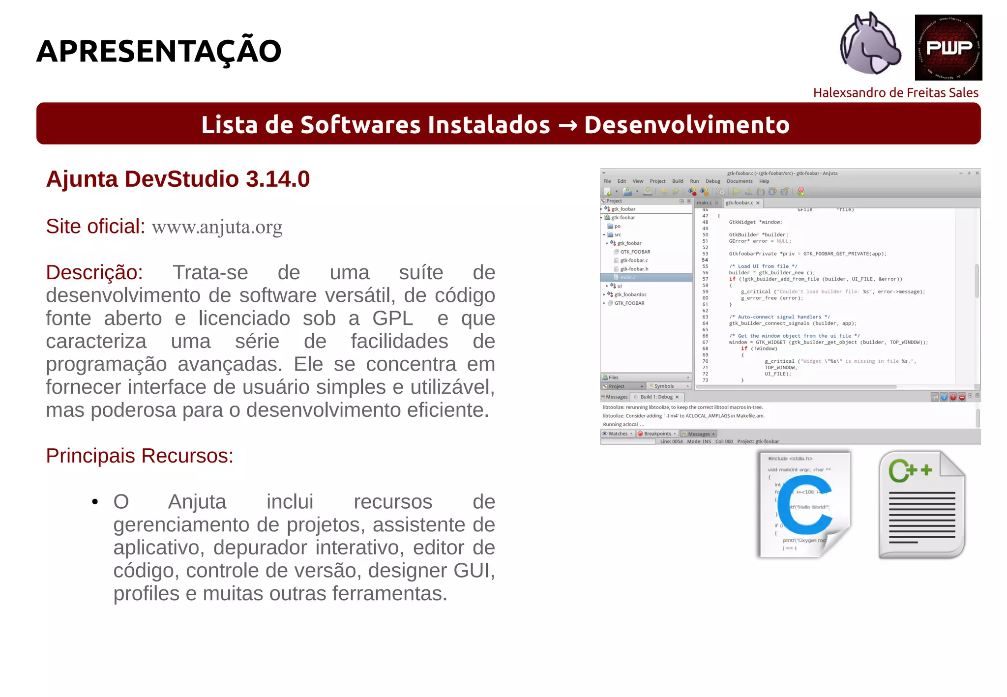 Halexsandro de Freitas Sales
APRESENTAÇÃO
Lista de Softwares Instalados Desenvolvimento→
Ajunta DevStudio 3.14.0
Site oficial: www.anjuta.org
Descrição: Trata-se de uma suíte de
desenvolvimento de software versátil, de código
fonte aberto e licenciado sob a GPL e que
caracteriza uma série de facilidades de
programação avançadas. Ele se concentra em
fornecer interface de usuário simples e utilizável,
mas poderosa para o desenvolvimento eficiente.
Principais Recursos:
● O Anjuta inclui recursos de
gerenciamento de projetos, assistente de
aplicativo, depurador interativo, editor de
código, controle de versão, designer GUI,
profiles e muitas outras ferramentas.
 