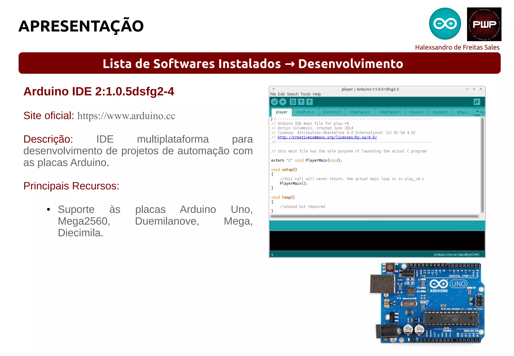 Halexsandro de Freitas Sales
APRESENTAÇÃO
Lista de Softwares Instalados Desenvolvimento→
Arduino IDE 2:1.0.5dsfg2-4
Site oficial: https://www.arduino.cc
Descrição: IDE multiplataforma para
desenvolvimento de projetos de automação com
as placas Arduino.
Principais Recursos:
● Suporte às placas Arduino Uno,
Mega2560, Duemilanove, Mega,
Diecimila.
 