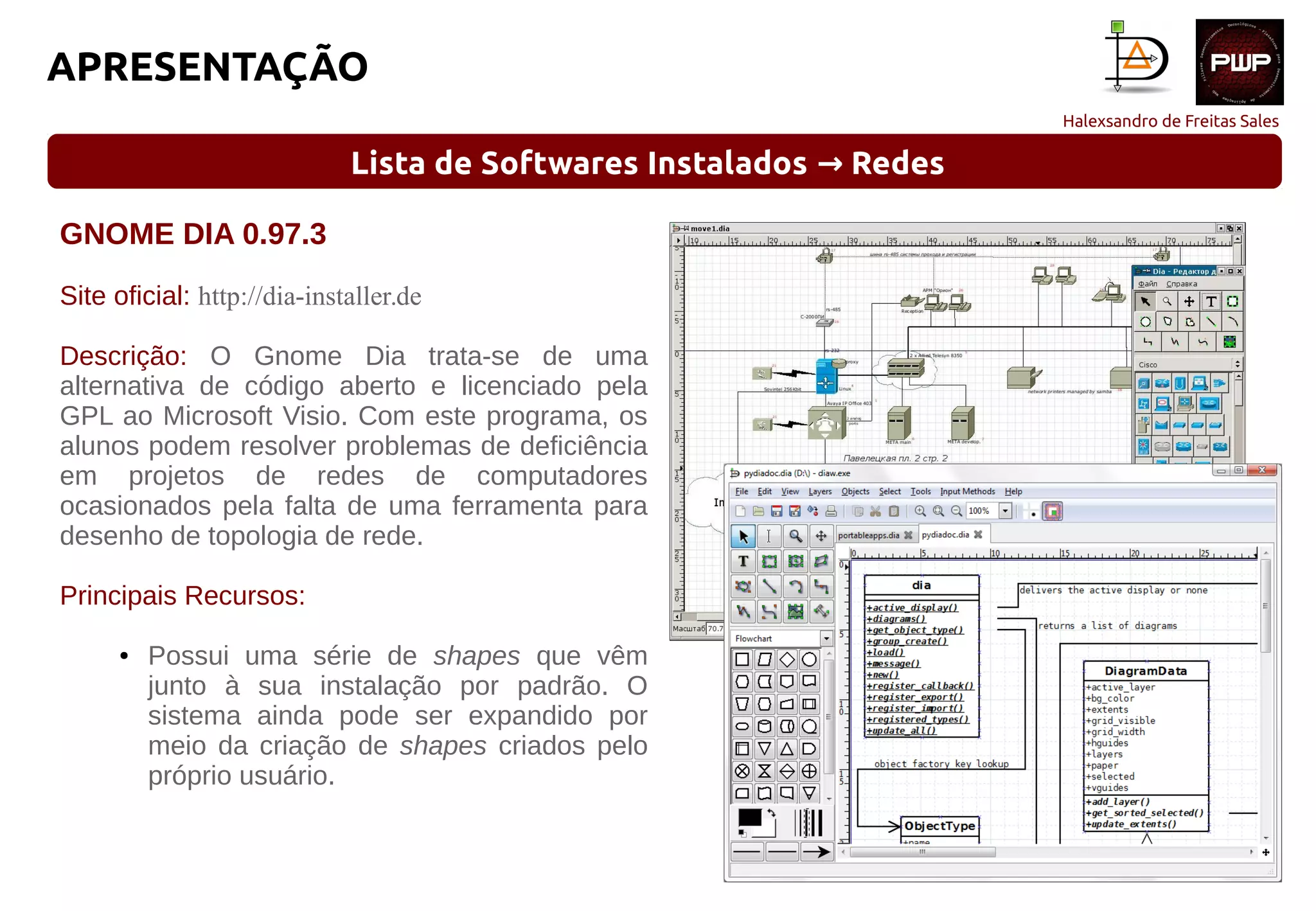 Halexsandro de Freitas Sales
APRESENTAÇÃO
Lista de Softwares Instalados Redes→
GNOME DIA 0.97.3
Site oficial: http://dia-installer.de
Descrição: O Gnome Dia trata-se de uma
alternativa de código aberto e licenciado pela
GPL ao Microsoft Visio. Com este programa, os
alunos podem resolver problemas de deficiência
em projetos de redes de computadores
ocasionados pela falta de uma ferramenta para
desenho de topologia de rede.
Principais Recursos:
● Possui uma série de shapes que vêm
junto à sua instalação por padrão. O
sistema ainda pode ser expandido por
meio da criação de shapes criados pelo
próprio usuário.
 