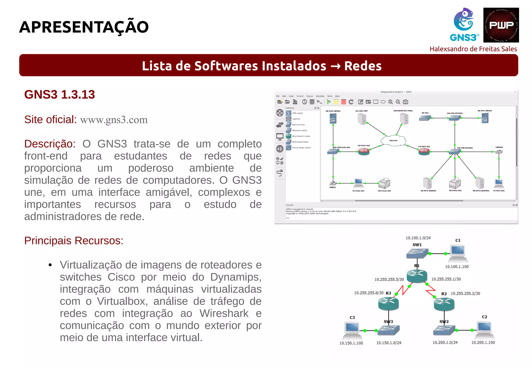 Halexsandro de Freitas Sales
APRESENTAÇÃO
Lista de Softwares Instalados Redes→
GNS3 1.3.13
Site oficial: www.gns3.com
Descrição: O GNS3 trata-se de um completo
front-end para estudantes de redes que
proporciona um poderoso ambiente de
simulação de redes de computadores. O GNS3
une, em uma interface amigável, complexos e
importantes recursos para o estudo de
administradores de rede.
Principais Recursos:
● Virtualização de imagens de roteadores e
switches Cisco por meio do Dynamips,
integração com máquinas virtualizadas
com o Virtualbox, análise de tráfego de
redes com integração ao Wireshark e
comunicação com o mundo exterior por
meio de uma interface virtual.
 