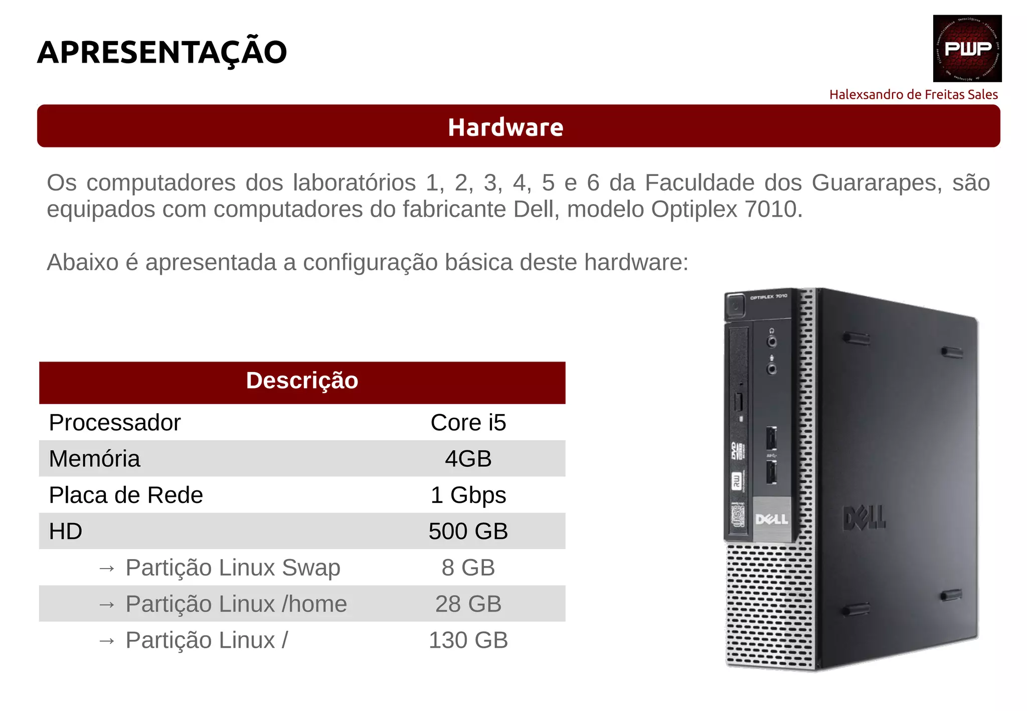 Halexsandro de Freitas Sales
APRESENTAÇÃO
Hardware
Os computadores dos laboratórios 1, 2, 3, 4, 5 e 6 da Faculdade dos Guararapes, são
equipados com computadores do fabricante Dell, modelo Optiplex 7010.
Abaixo é apresentada a configuração básica deste hardware:
Descrição
Processador Core i5
Memória 4GB
Placa de Rede 1 Gbps
HD 500 GB
→ Partição Linux Swap 8 GB
→ Partição Linux /home 28 GB
→ Partição Linux / 130 GB
 