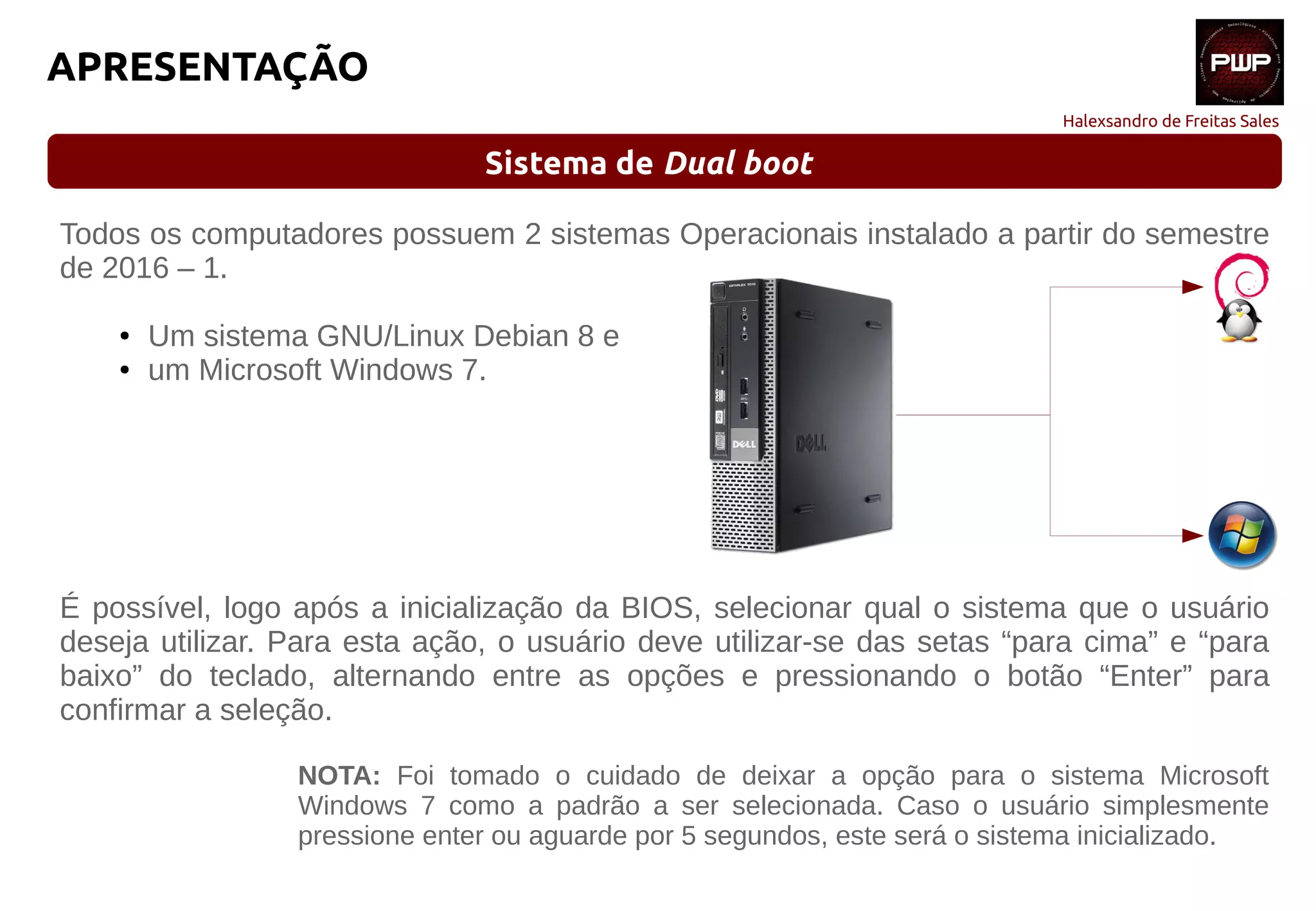 Halexsandro de Freitas Sales
APRESENTAÇÃO
Sistema de Dual boot
Todos os computadores possuem 2 sistemas Operacionais instalado a partir do semestre
de 2016 – 1.
● Um sistema GNU/Linux Debian 8 e
● um Microsoft Windows 7.
É possível, logo após a inicialização da BIOS, selecionar qual o sistema que o usuário
deseja utilizar. Para esta ação, o usuário deve utilizar-se das setas “para cima” e “para
baixo” do teclado, alternando entre as opções e pressionando o botão “Enter” para
confirmar a seleção.
NOTA: Foi tomado o cuidado de deixar a opção para o sistema Microsoft
Windows 7 como a padrão a ser selecionada. Caso o usuário simplesmente
pressione enter ou aguarde por 5 segundos, este será o sistema inicializado.
 