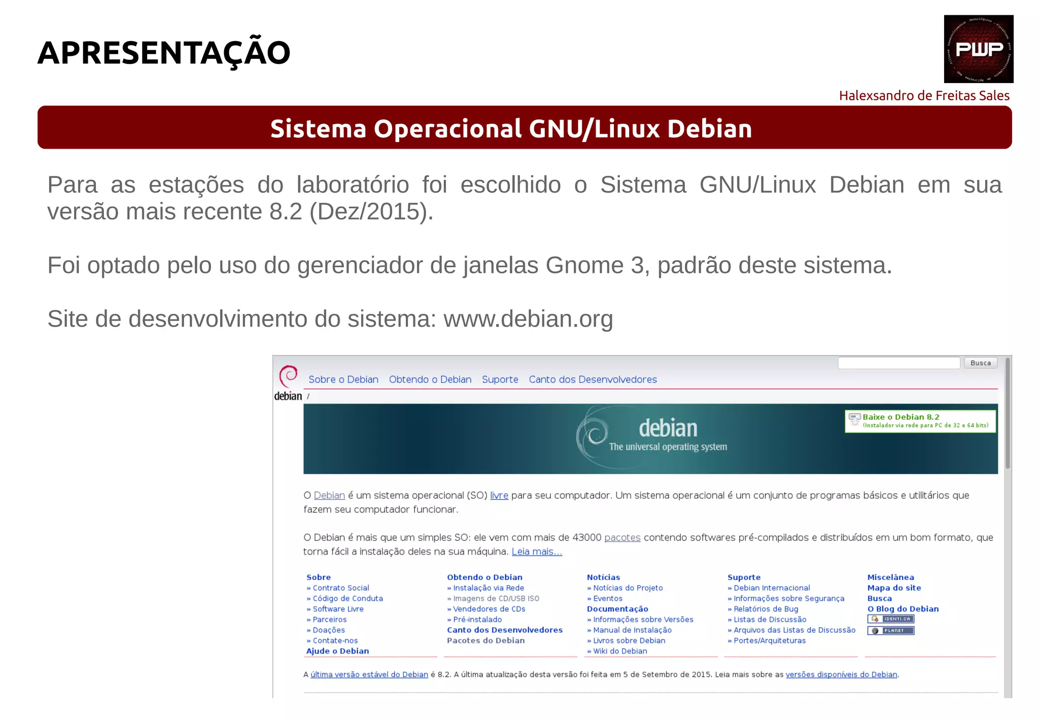 Halexsandro de Freitas Sales
APRESENTAÇÃO
Sistema Operacional GNU/Linux Debian
Para as estações do laboratório foi escolhido o Sistema GNU/Linux Debian em sua
versão mais recente 8.2 (Dez/2015).
Foi optado pelo uso do gerenciador de janelas Gnome 3, padrão deste sistema.
Site de desenvolvimento do sistema: www.debian.org
 