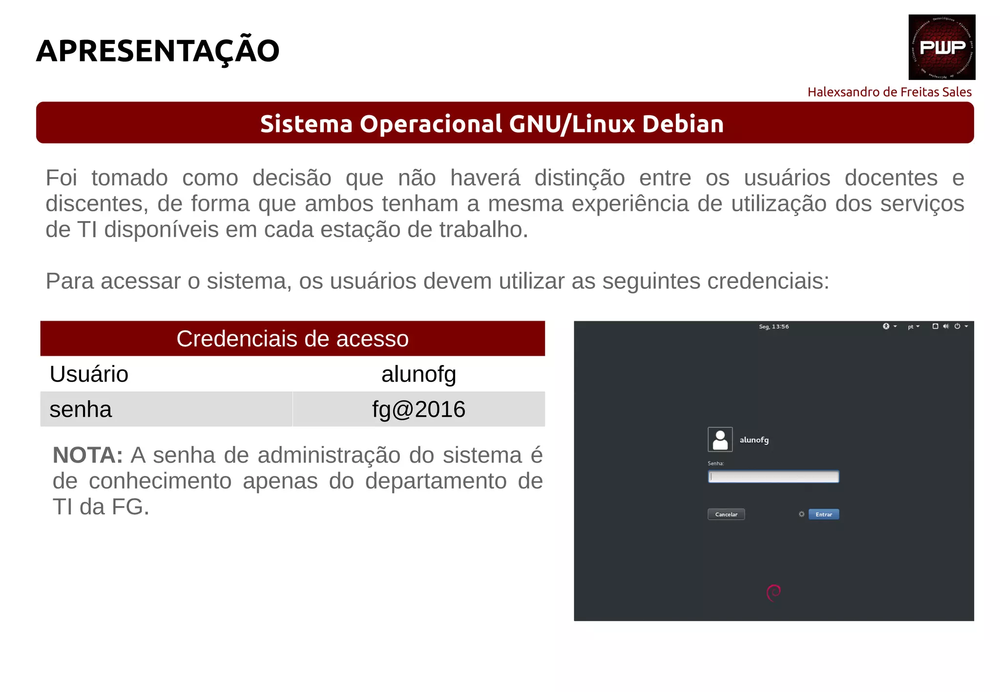 Halexsandro de Freitas Sales
APRESENTAÇÃO
Sistema Operacional GNU/Linux Debian
Foi tomado como decisão que não haverá distinção entre os usuários docentes e
discentes, de forma que ambos tenham a mesma experiência de utilização dos serviços
de TI disponíveis em cada estação de trabalho.
Para acessar o sistema, os usuários devem utilizar as seguintes credenciais:
Credenciais de acesso
Usuário alunofg
senha fg@2016
NOTA: A senha de administração do sistema é
de conhecimento apenas do departamento de
TI da FG.
 