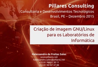 Pillares Consulting
Consultoria e Desenvolvimentos Tecnológicos
Brasil, PE – Dezembro 2015
Halexsandro de Freitas Sales
www.pillares.net
halexsandro.sales@pillares.net
+55 81 98802 30 11
+55 81 98187 47 88
Criação de imagem GNU/Linux
para os Laboratórios de
Informática
 