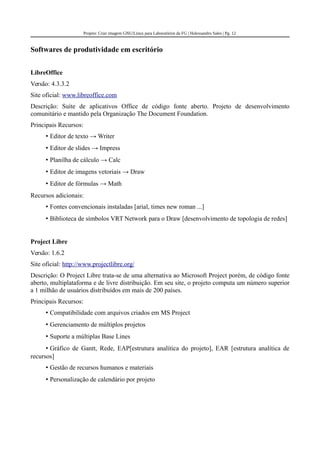 Projeto: Criar imagem GNU/Linux para Laboratórios da FG | Halexsandro Sales | Pg. 12
Softwares de produtividade em escritório
LibreOffice
Versão: 4.3.3.2
Site oficial: www.libreoffice.com
Descrição: Suíte de aplicativos Office de código fonte aberto. Projeto de desenvolvimento
comunitário e mantido pela Organização The Document Foundation.
Principais Recursos:
• Editor de texto → Writer
• Editor de slides → Impress
• Planilha de cálculo → Calc
• Editor de imagens vetoriais → Draw
• Editor de fórmulas → Math
Recursos adicionais:
• Fontes convencionais instaladas [arial, times new roman ...]
• Biblioteca de símbolos VRT Network para o Draw [desenvolvimento de topologia de redes]
Project Libre
Versão: 1.6.2
Site oficial: http://www.projectlibre.org/
Descrição: O Project Libre trata-se de uma alternativa ao Microsoft Project porém, de código fonte
aberto, multiplataforma e de livre distribuição. Em seu site, o projeto computa um número superior
a 1 milhão de usuários distribuídos em mais de 200 países.
Principais Recursos:
• Compatibilidade com arquivos criados em MS Project
• Gerenciamento de múltiplos projetos
• Suporte a múltiplas Base Lines
• Gráfico de Gantt, Rede, EAP[estrutura analítica do projeto], EAR [estrutura analítica de
recursos]
• Gestão de recursos humanos e materiais
• Personalização de calendário por projeto
 
