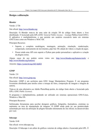 Projeto: Criar imagem GNU/Linux para Laboratórios da FG | Halexsandro Sales | Pg. 13
Design e editoração
Blender
Versão: 2.72b
Site oficial: http://www.blender.org
Descrição: O Blender trata-se de uma suíte de criação 3D de código fonte aberto e livre
distribuição. É licenciado pela GPL (GNU General Public License – Licença Pública Geral GNU).
O aplicativo é multiplataforma, o que permite aos usuários executá-lo tanto em sistemas
GNU/Linux como em Windows e MAC OS.
Principais Recursos:
• Suporta a completa modelagem, montagem, animação, simulação, renderização,
composição, rastreamento de movimentos, pipe line 3D, edição de vídeos e criação de jogos.
• Possui ainda uma API com suporte a Python para poder personalizar o aplicativo e criação
de plugins extras.
Alguns casos de uso podem serem vistos em: http://www.blender.org/features/reels/ e
http://www.blender.org/features/
Amostra: https://youtu.be/aqz-KE-bpKQ
GIMP
Versão: 2.8
Site oficial: http://www.gimp.org
Descrição: GIMP é um acrônimo para GNU Image Manipulation Program. É um programa
livremente distribuído para tarefas como o retoque de fotos, composição de imagem e imagem de
autoria.
Trata-se de uma alternativa ao Adobe PhotoShop porém, de código fonte aberto e licenciado pela
GPL ( GNU Public License).
O programa é multiplataforma, podendo ser utilizado em sistemas operacionais GNU/Linux,
Windows e Mac OS.
Principais Recursos:
Sofisticadas ferramentas para auxiliar designers gráficos, fotógrafos, ilustradores, cientistas ou
aspirantes na área de manipulação de imagens. O GIMP ainda pode ter sua produtividade
aumentada por meio da utilização de plugins baixados diretamente do site oficial, ou desenvolvidos
por você.
Inkscape
Versão: 0.48
Site oficial: www.inkscape.org
Descrição: O Inkscape é um editor de gráficos vetoriais de código aberto e licenciado pela GPL. É
 