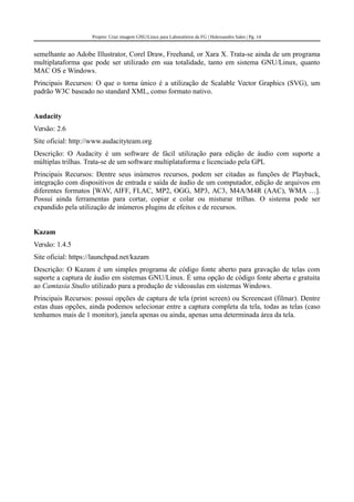 Projeto: Criar imagem GNU/Linux para Laboratórios da FG | Halexsandro Sales | Pg. 14
semelhante ao Adobe Illustrator, Corel Draw, Freehand, or Xara X. Trata-se ainda de um programa
multiplataforma que pode ser utilizado em sua totalidade, tanto em sistema GNU/Linux, quanto
MAC OS e Windows.
Principais Recursos: O que o torna único é a utilização de Scalable Vector Graphics (SVG), um
padrão W3C baseado no standard XML, como formato nativo.
Audacity
Versão: 2.6
Site oficial: http://www.audacityteam.org
Descrição: O Audacity é um software de fácil utilização para edição de áudio com suporte a
múltiplas trilhas. Trata-se de um software multiplataforma e licenciado pela GPL
Principais Recursos: Dentre seus inúmeros recursos, podem ser citadas as funções de Playback,
integração com dispositivos de entrada e saída de áudio de um computador, edição de arquivos em
diferentes formatos [WAV, AIFF, FLAC, MP2, OGG, MP3, AC3, M4A/M4R (AAC), WMA …].
Possui ainda ferramentas para cortar, copiar e colar ou misturar trilhas. O sistema pode ser
expandido pela utilização de inúmeros plugins de efeitos e de recursos.
Kazam
Versão: 1.4.5
Site oficial: https://launchpad.net/kazam
Descrição: O Kazam é um simples programa de código fonte aberto para gravação de telas com
suporte a captura de áudio em sistemas GNU/Linux. É uma opção de código fonte aberta e gratuita
ao Camtasia Studio utilizado para a produção de videoaulas em sistemas Windows.
Principais Recursos: possui opções de captura de tela (print screen) ou Screencast (filmar). Dentre
estas duas opções, ainda podemos selecionar entre a captura completa da tela, todas as telas (caso
tenhamos mais de 1 monitor), janela apenas ou ainda, apenas uma determinada área da tela.
 