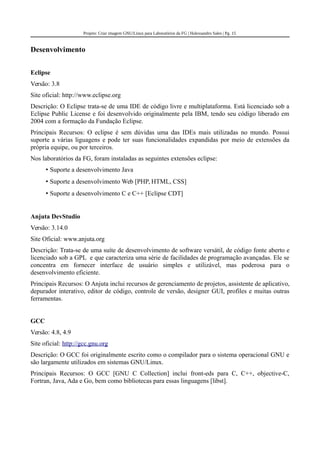 Projeto: Criar imagem GNU/Linux para Laboratórios da FG | Halexsandro Sales | Pg. 15
Desenvolvimento
Eclipse
Versão: 3.8
Site oficial: http://www.eclipse.org
Descrição: O Eclipse trata-se de uma IDE de código livre e multiplataforma. Está licenciado sob a
Eclipse Public License e foi desenvolvido originalmente pela IBM, tendo seu código liberado em
2004 com a formação da Fundação Eclipse.
Principais Recursos: O eclipse é sem dúvidas uma das IDEs mais utilizadas no mundo. Possui
suporte a várias liguagens e pode ter suas funcionalidades expandidas por meio de extensões da
própria equipe, ou por terceiros.
Nos laboratórios da FG, foram instaladas as seguintes extensões eclipse:
• Suporte a desenvolvimento Java
• Suporte a desenvolvimento Web [PHP, HTML, CSS]
• Suporte a desenvolvimento C e C++ [Eclipse CDT]
Anjuta DevStudio
Versão: 3.14.0
Site Oficial: www.anjuta.org
Descrição: Trata-se de uma suíte de desenvolvimento de software versátil, de código fonte aberto e
licenciado sob a GPL e que caracteriza uma série de facilidades de programação avançadas. Ele se
concentra em fornecer interface de usuário simples e utilizável, mas poderosa para o
desenvolvimento eficiente.
Principais Recursos: O Anjuta inclui recursos de gerenciamento de projetos, assistente de aplicativo,
depurador interativo, editor de código, controle de versão, designer GUI, profiles e muitas outras
ferramentas.
GCC
Versão: 4.8, 4.9
Site oficial: http://gcc.gnu.org
Descrição: O GCC foi originalmente escrito como o compilador para o sistema operacional GNU e
são largamente utilizados em sistemas GNU/Linux.
Principais Recursos: O GCC [GNU C Collection] inclui front-eds para C, C++, objective-C,
Fortran, Java, Ada e Go, bem como bibliotecas para essas linguagens [libst].
 