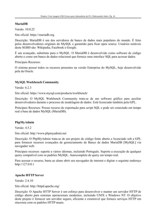 Projeto: Criar imagem GNU/Linux para Laboratórios da FG | Halexsandro Sales | Pg. 16
MariaDB
Versão: 10.0.22
Site oficial: https://mariadb.org
Descrição: MariaDB é um dos servidores de banco de dados mais populares do mundo. É feito
pelos desenvolvedores originais do MySQL e garantido para ficar open source. Usuários notáveis
deste SGBD são: Wikipedia, Facebook e Google.
É um avançado, substituto para o MySQL. O MariaDB é desenvolvido como software de código
aberto e como um banco de dados relacional que fornece uma interface SQL para acessar dados.
Principais Recursos:
O sistema possui todos os recursos presentes na versão Enterprise do MySQL, hoje desenvolvido
pela da Oracle.
MySQL Workbench Community
Versão: 6.2.3
Site oficial: https://www.mysql.com/products/workbench/
Descrição: O MySQL Workbench Community trata-se de um software gráfico para auxiliar
desenvolvedores durante o processo de modelagem de dados. Está licenciado também pela GPL.
Principais Recursos: Possui recurso de exportação para script SQL e pode ser conectado em tempo
real a base de dados MySQL (MariaDB).
PhpMyAdmin
Versão: 4.5.2
Site oficial: http://www.phpmyadmin.net
Descrição: O PhpMyAdmin trata-se de um projeto de código fonte aberto e licenciado sob a GPL
para fornecer recursos avançados de gerenciamento de Banco de dados MariaDB [MySQL] via
navegador web.
Principais recursos: suporte a vários idiomas, incluindo Português. Suporte a execução de qualquer
query compatível com os padrões MySQL. Autocomplete de query em tempo real.
Para acessar o recurso, basta ao aluno abrir seu navegador de internet e digitar o seguinte endereço
http://127.0.0.1
Apache HTTP Server
Versão: 2.4.10
Site oficial: http://httpd.apache.org/
Descrição: O Apache HTTP Server é um esforço para desenvolver e manter um servidor HTTP de
código aberto para sistemas operacionais modernos, incluindo UNIX e Windows NT. O objetivo
deste projeto é fornecer um servidor seguro, eficiente e extensível que fornece serviços HTTP em
sincronia com os padrões HTTP atuais.
 