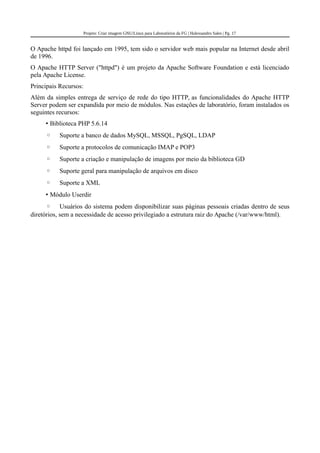 Projeto: Criar imagem GNU/Linux para Laboratórios da FG | Halexsandro Sales | Pg. 17
O Apache httpd foi lançado em 1995, tem sido o servidor web mais popular na Internet desde abril
de 1996.
O Apache HTTP Server ("httpd") é um projeto da Apache Software Foundation e está licenciado
pela Apache License.
Principais Recursos:
Além da simples entrega de serviço de rede do tipo HTTP, as funcionalidades do Apache HTTP
Server podem ser expandida por meio de módulos. Nas estações de laboratório, foram instalados os
seguintes recursos:
• Biblioteca PHP 5.6.14
◦ Suporte a banco de dados MySQL, MSSQL, PgSQL, LDAP
◦ Suporte a protocolos de comunicação IMAP e POP3
◦ Suporte a criação e manipulação de imagens por meio da biblioteca GD
◦ Suporte geral para manipulação de arquivos em disco
◦ Suporte a XML
• Módulo Userdir
◦ Usuários do sistema podem disponibilizar suas páginas pessoais criadas dentro de seus
diretórios, sem a necessidade de acesso privilegiado a estrutura raiz do Apache (/var/www/html).
 