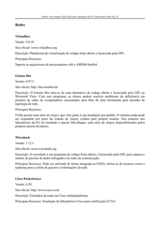 Projeto: Criar imagem GNU/Linux para Laboratórios da FG | Halexsandro Sales | Pg. 19
Redes
Virtualbox
Versão: 5.0.10
Site oficial: www.virtualbox.org
Descrição: Plataforma de virtualização de código fonte aberto e licenciada pela GPL.
Principais Recursos:
Suporte as arquiteturas de processadores x86 e AMD64/Intel64.
Gnome Dia
Versão: 0.97.3
Site oficial: http://dia-installer.de
Descrição: O Gnome Dia trata-se de uma alternativa de código aberto e licenciado pela GPL ao
Microsoft Visio. Com este programa, os alunos podem resolver problemas de deficiência em
projetos de redes de computadores ocasionados pela falta de uma ferramenta para desenho de
topologia de rede.
Principais Recursos:
O Dia possui uma série de shapes que vêm junto à sua instalação por padrão. O sistema ainda pode
ser expandido por meio da criação de shapes criados pelo próprio usuário. Nas estações dos
laboratórios da FG foi instalado o pacote Dia-Shapes, uma série de shapes disponibilizados pelos
próprios desenvolvedores.
Wireshark
Versão: 1.12.1
Site oficial: www.wireshark.org
Descrição: O wireshark é um programa de código fonte aberto e licenciado pela GPL para captura e
análise de pacotes de dados trafegados em redes de comunicação.
Principais Recursos: Pode ser utilizado de forma integrada ao GNS3, utiliza-se de recursos como o
tcpdump para a coleta de pacotes e informações da rede.
Cisco Packettracer
Versão: 6.20
Site oficial: http://www.cisco.com
Descrição: Emulador de redes da Cisco multiplataforma.
Principais Recursos: Emulação de laboratórios Cisco para certificação CCNA
 