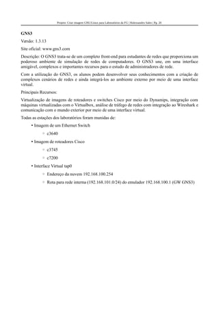 Projeto: Criar imagem GNU/Linux para Laboratórios da FG | Halexsandro Sales | Pg. 20
GNS3
Versão: 1.3.13
Site oficial: www.gns3.com
Descrição: O GNS3 trata-se de um completo front-end para estudantes de redes que proporciona um
poderoso ambiente de simulação de redes de computadores. O GNS3 une, em uma interface
amigável, complexos e importantes recursos para o estudo de administradores de rede.
Com a utilização do GNS3, os alunos podem desenvolver seus conhecimentos com a criação de
complexos cenários de redes e ainda integrá-los ao ambiente externo por meio de uma interface
virtual.
Principais Recursos:
Virtualização de imagens de roteadores e switches Cisco por meio do Dynamips, integração com
máquinas virtualizadas com o Virtualbox, análise de tráfego de redes com integração ao Wireshark e
comunicação com o mundo exterior por meio de uma interface virtual.
Todas as estações dos laboratórios foram munidas de:
• Imagem de um Ethernet Switch
◦ c3640
• Imagem de roteadores Cisco
◦ c3745
◦ c7200
• Interface Virtual tap0
◦ Endereço da nuvem 192.168.100.254
◦ Rota para rede interna (192.168.101.0/24) do emulador 192.168.100.1 (GW GNS3)
 
