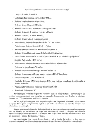 Projeto: Criar imagem GNU/Linux para Laboratórios da FG | Halexsandro Sales | Pg. 5
• Limpeza de dados do usuário
• Suíte de produtividade de escritório LibreOffice
• Software de planejamento ProjectLibre
• Software de modelagem 3D Blender
• Software de editoração profissional de imagens GIMP
• Software de edição de imagens vetoriais InkScape
• Software de edição de áudio Audacity
• Software de gravação de videoaulas Kazam
• Plataforma de desenvolvimento Java, PHP, C e C++ Eclipse
• Plataforma de desenvolvimento C e C++ Anjuta
• Sistema de Gerenciamento de Banco de dados MariaDB
• Software de modelagem de banco de dados MySQL-Workbench
• Plataforma de administração de banco de dados MariaDB via Browser PhpMyAdmin
• Servidor Web Apache HTTP Server
• Plataforma de desenvolvimento e estudo de automação Arduino IDE
• Ambiente de virtualização Virtualbox
• Software de desenho de topologia de redes Gnome Dia
• Software de captura e análise de pacotes em redes TCP/IP Wireshark
• Simulador de redes Cisco Packettracer
• Emulador de Redes GNS3 com imagens IOSs para switch e roteadores já configuradas e
prontas para o uso
• Placa de rede virutalizada para uso pelo software GNS3
• Repositório de imagens ISO
Documentação completa do projeto contendo todas as características e especificações do
produto entregue. Além de uma completa apresentação do ambiente, seus detalhes e principais
recursos em PDF para orientar professores e alunos.
Por fim, o projeto deve gerar uma imagem completa do computador em um HD, de forma que
a equipe de TI possa simplesmente replicá-lo em todas as estações de trabalho presente nos
laboratórios da instituição.
O departamento de informática da instituição deve fornecer equipamentos para homologação,
link de internet de no mínimo 10 Mbps sem restrições de acesso e imagens dos sistemas
operacionais proprietários (Windows7 e Windows 2008 R2) a serem incluídos nos repositórios para
uso dos alunos e criação das máquinas virtuais.
As coordenações dos cursos devem fornecer, até o início do projeto, a lista com as
necessidades específicas dos professores dos cursos de tecnologia da informação e comunicação.
 