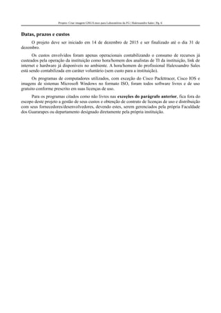 Projeto: Criar imagem GNU/Linux para Laboratórios da FG | Halexsandro Sales | Pg. 6
Datas, prazos e custos
O projeto deve ser iniciado em 14 de dezembro de 2015 e ser finalizado até o dia 31 de
dezembro.
Os custos envolvidos foram apenas operacionais contabilizando o consumo de recursos já
custeados pela operação da instituição como hora/homem dos analistas de TI da instituição, link de
internet e hardware já disponíveis no ambiente. A hora/homem do profissional Halexsandro Sales
está sendo contabilizada em caráter voluntário (sem custo para a instituição).
Os programas de computadores utilizados, com exceção do Cisco Packttracer, Cisco IOS e
imagens de sistemas Microsoft Windows no formato ISO, foram todos software livres e de uso
gratuito conforme prescrito em suas licenças de uso.
Para os programas citados como não livres nas exceções do parágrafo anterior, fica fora do
escopo deste projeto a gestão de seus custos e obtenção de contrato de licenças de uso e distribuição
com seus fornecedores/desenvolvedores, devendo estes, serem gerenciados pela própria Faculdade
dos Guararapes ou departamento designado diretamente pela própria instituição.
 